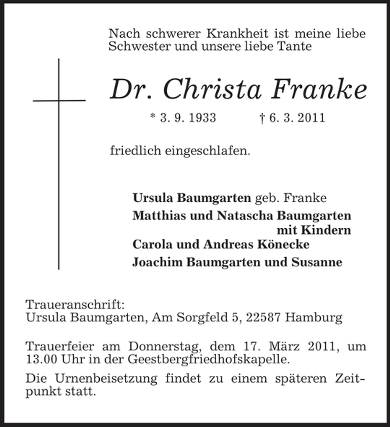 <p>Nach schwerer Krankheit ist meine liebe Schwester und unsere liebe Tante<br />Dr. Christa Franke<br />* 3. 9. 1933 † 6. 3. 2011<br />friedlich eingeschlafen.<br />Ursula Baumgarten geb. Franke<br />Matthias und Natascha Baumgarten<br />mit Kindern<br />Carola und Andreas Könecke<br />Joachim Baumgarten und Susanne<br />Traueranschrift:<br />Ursula Baumgarten, Am Sorgfeld 5, 22587 Hamburg</p><p>Trauerfeier am Donnerstag, dem 17. März 2011, um 13.00 Uhr in der Geestbergfriedhofskapelle.<br />Die Urnenbeisetzung findet zu einem späteren Zeitpunkt statt.</p>
