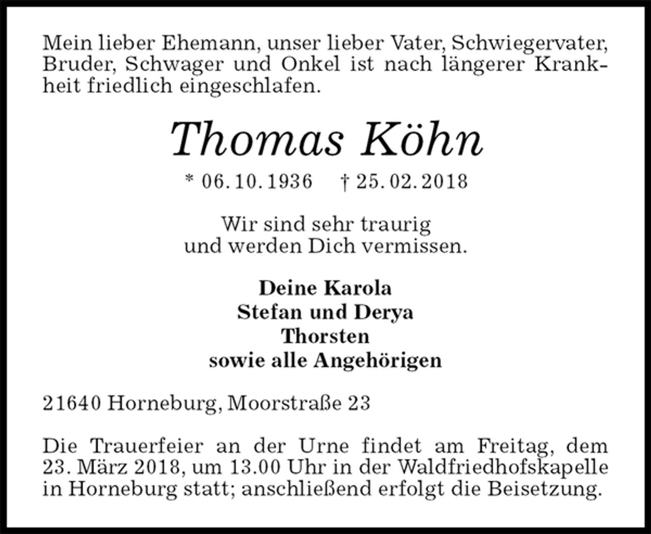 <p>Mein lieber Ehemann, unser lieber Vater, Schwiegervater,<br />Bruder, Schwager und Onkel ist nach längerer Krankheit friedlich eingeschlafen.<br />Thomas Köhn<br />* 06. 10. 1936 † 25. 02. 2018<br />Wir sind sehr traurig<br />und werden Dich vermissen.<br />Deine Karola<br />Stefan und Derya<br />Thorsten<br />sowie alle Angehörigen<br />21640 Horneburg, Moorstraße 23</p><p>Die Trauerfeier an der Urne findet am Freitag, dem<br />23. März 2018, um 13.00 Uhr in der Waldfriedhofskapelle<br />in Horneburg statt; anschließend erfolgt die Beisetzung.</p>