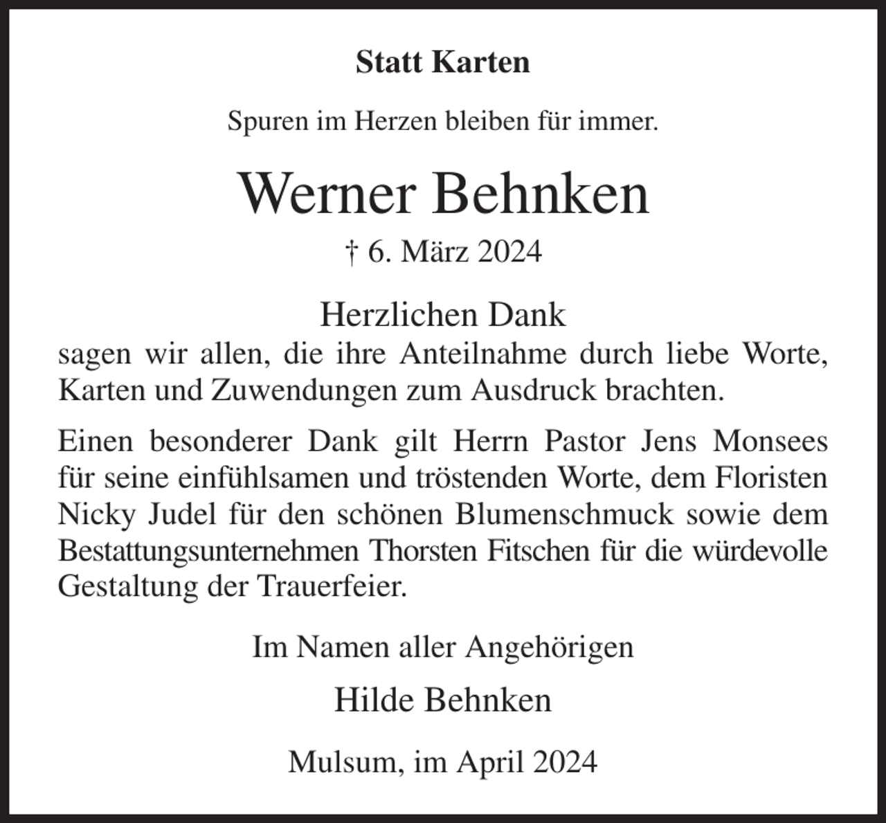 <p>Statt Karten<br />Spuren im Herzen bleiben für immer.<br />Werner Behnken<br />† 6. März 2024<br />Herzlichen Dank<br />sagen wir allen, die ihre Anteilnahme durch liebe Worte, Karten und Zuwendungen zum Ausdruck brachten.<br />Einen besonderer Dank gilt Herrn Pastor Jens Monsees<br />für seine einfühlsamen und tröstenden Worte, dem Floristen Nicky Judel für den schönen Blumenschmuck sowie dem<br />Bestattungsunternehmen Thorsten Fitschen für die würdevolle<br />Gestaltung der Trauerfeier.<br />Im Namen aller Angehörigen<br />Hilde Behnken<br />Mulsum, im April 2024</p>