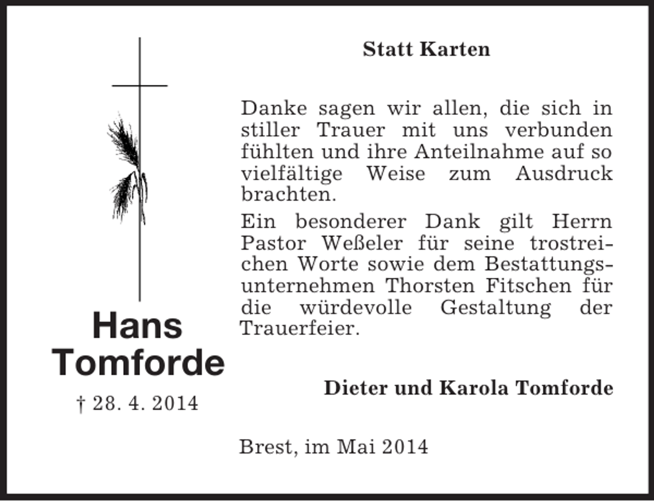 <p>Hans<br />Tomforde<br />† 28. 4. 2014<br />Statt Karten<br />Danke sagen wir allen, die sich in stiller Trauer mit uns verbunden fühlten und ihre Anteilnahme auf so vielfältige Weise zum Ausdruck brachten.<br />Ein besonderer Dank gilt Herrn Pastor Weßeler für seine trostreichen Worte sowie dem Bestattungsunternehmen Thorsten Fitschen für die würdevolle Gestaltung der<br />Trauerfeier.<br />Dieter und Karola Tomforde<br />Brest, im Mai 2014</p>