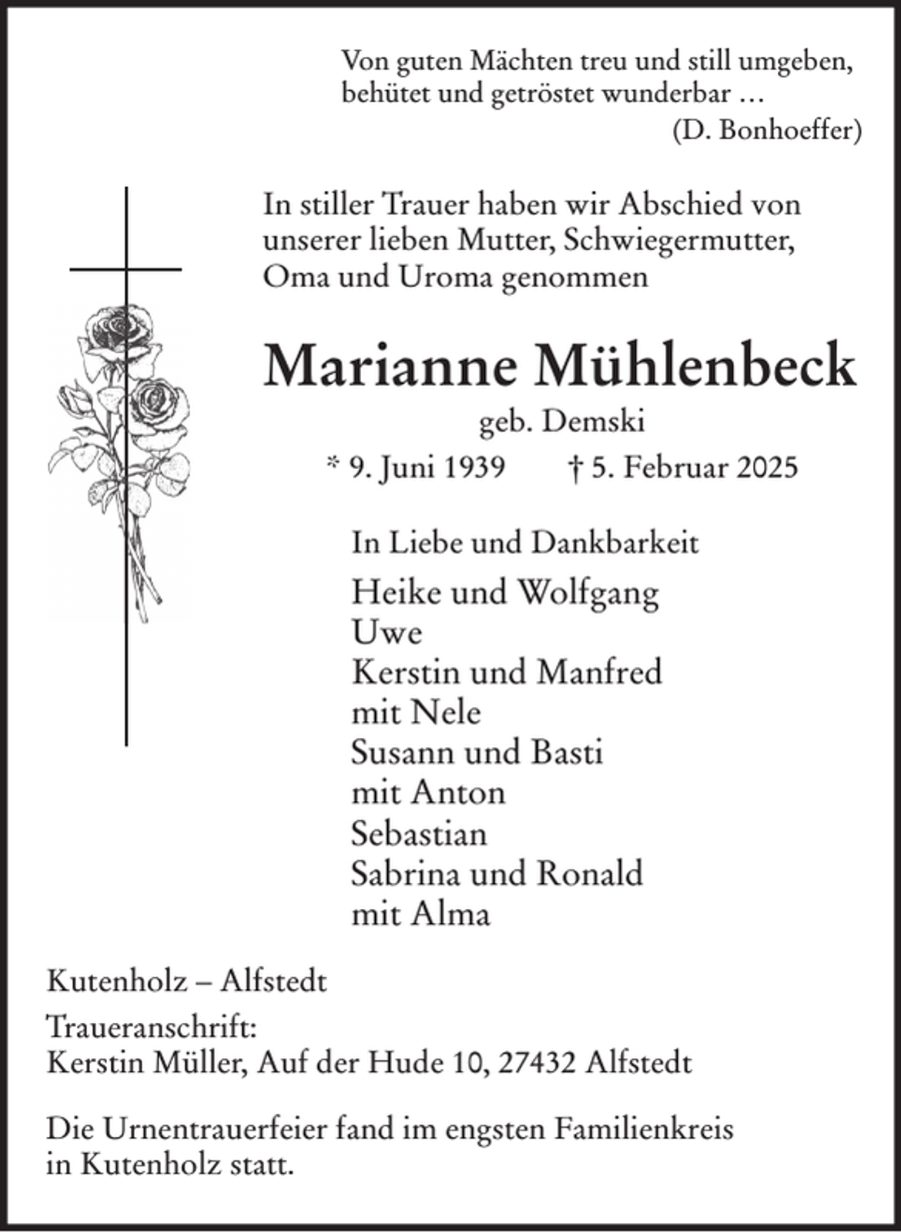 <p>Von guten Mächten treu und still umgeben,<br />behütet und getröstet wunderbar …<br />(D. Bonhoeffer)</p><p>In stiller Trauer haben wir Abschied von<br />unserer lieben Mutter, Schwiegermutter,<br />Oma und Uroma genommen</p><p>Marianne Mühlenbeck<br />geb. Demski<br />* 9. Juni 1939<br />† 5. Februar 2025<br />In Liebe und Dankbarkeit</p><p>Heike und Wolfgang<br />Uwe<br />Kerstin und Manfred<br />mit Nele<br />Susann und Basti<br />mit Anton<br />Sebastian<br />Sabrina und Ronald<br />mit Alma<br />Kutenholz – Alfstedt<br />Traueranschrift:<br />Kerstin Müller, Auf der Hude 10, 27432 Alfstedt<br />Die Urnentrauerfeier fand im engsten Familienkreis<br />in Kutenholz statt.</p>