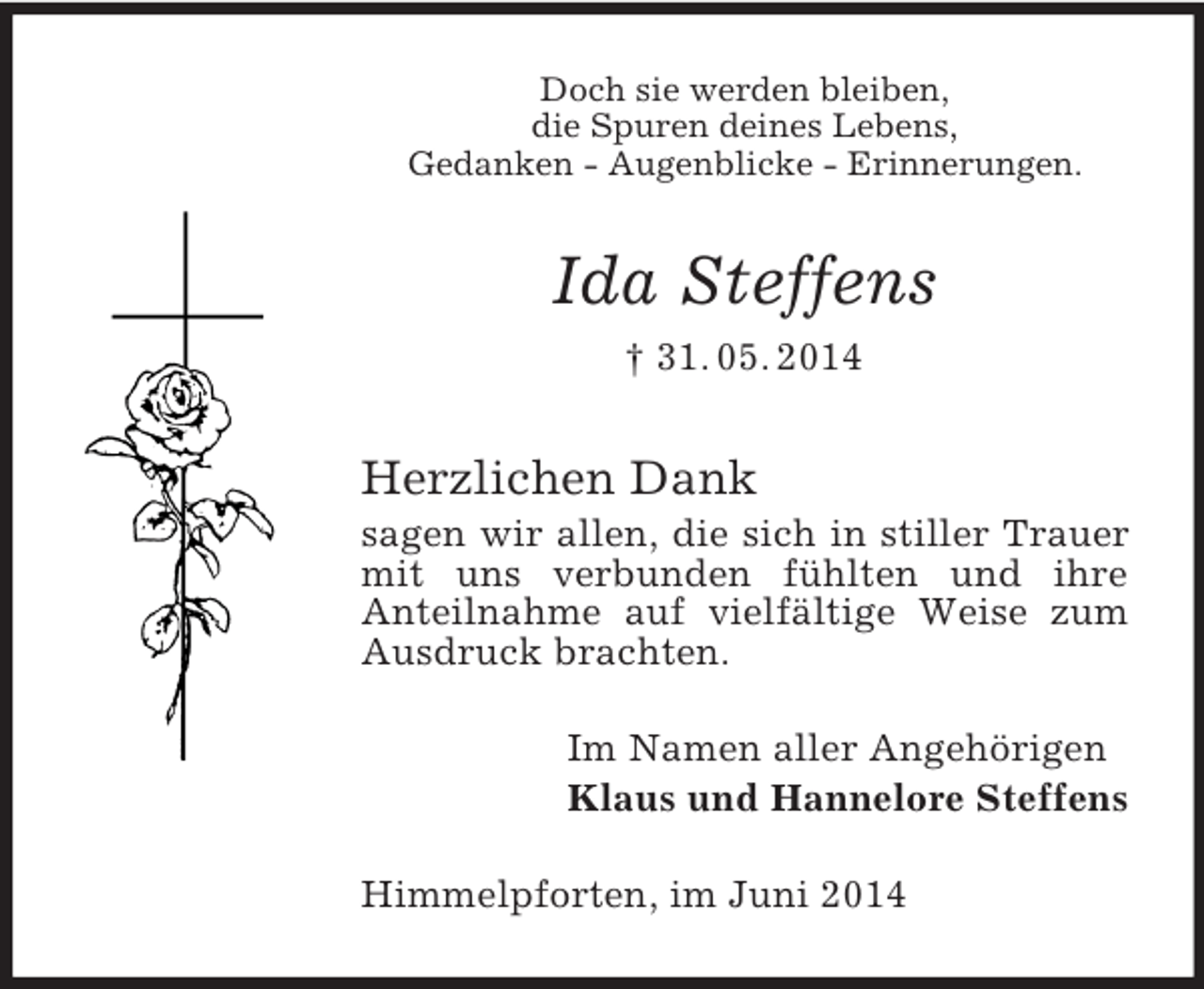 <p>Doch sie werden bleiben,<br />die Spuren deines Lebens,<br />Gedanken - Augenblicke - Erinnerungen.<br />Ida Steffens<br />† 31. 05. 2014<br />Herzlichen Dank<br />sagen wir allen, die sich in stiller Trauer mit uns verbunden fühlten und ihre<br />Anteilnahme auf vielfältige Weise zum Ausdruck brachten.<br />Im Namen aller Angehörigen<br />Klaus und Hannelore Steffens<br />Himmelpforten, im Juni 2014</p>