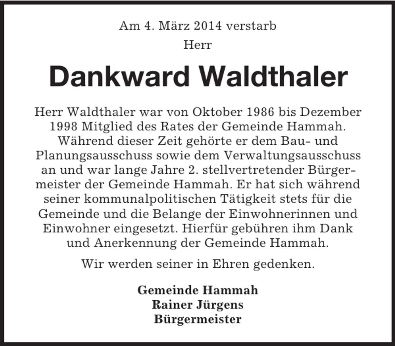 <p>Am 4. März 2014 verstarb<br />Herr<br />Dankward Waldthaler<br />Herr Waldthaler war von Oktober 1986 bis Dezember 1998 Mitglied des Rates der Gemeinde Hammah.<br />Während dieser Zeit gehörte er dem Bau- und<br />Planungsausschuss sowie dem Verwaltungsausschuss<br />an und war lange Jahre 2. stellvertretender Bürger-<br />meister der Gemeinde Hammah. Er hat sich während seiner kommunalpolitischen Tätigkeit stets für die<br />Gemeinde und die Belange der Einwohnerinnen und Einwohner eingesetzt. Hierfür gebühren ihm Dank<br />und Anerkennung der Gemeinde Hammah.<br />Wir werden seiner in Ehren gedenken.<br />Gemeinde Hammah<br />Rainer Jürgens<br />Bürgermeister</p>