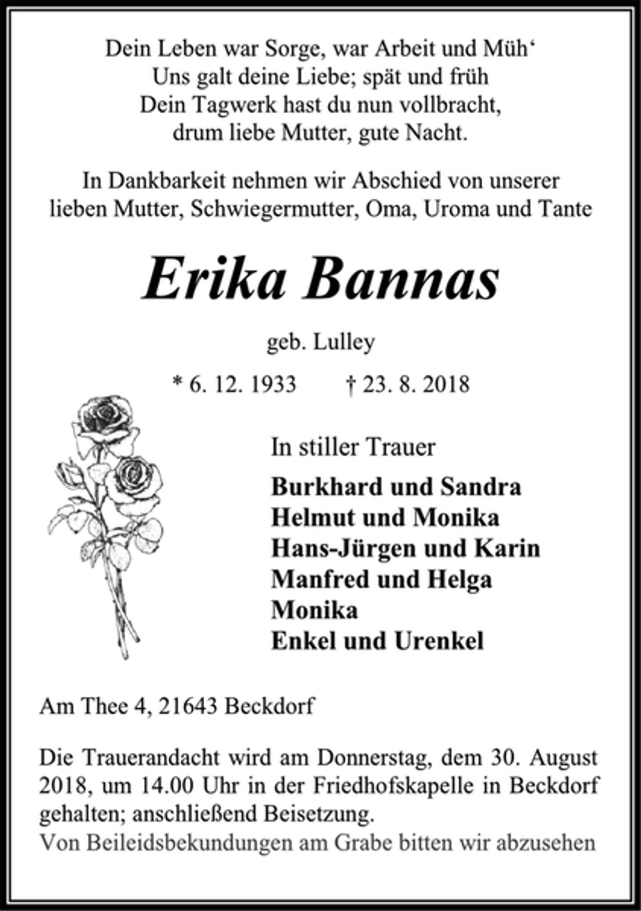 <p>Dein Leben war Sorge, war Arbeit und Müh‘<br />Uns galt deine Liebe; spät und früh<br />Dein Tagwerk hast du nun vollbracht,<br />drum liebe Mutter, gute Nacht.<br />In Dankbarkeit nehmen wir Abschied von unserer<br />lieben Mutter, Schwiegermutter, Oma, Uroma und Tante<br />Erika Bannas<br />geb. Lulley<br />* 6. 12. 1933 † 23. 8. 2018<br />In stiller Trauer<br />Burkhard und Sandra<br />Helmut und Monika<br />Hans-Jürgen und Karin<br />Manfred und Helga<br />Monika<br />Enkel und Urenkel<br />Am Thee 4, 21643 Beckdorf<br />Die Trauerandacht wird am Donnerstag, dem 30. August 2018, um 14.00 Uhr in der Friedhofskapelle in Beckdorf gehalten; anschließend Beisetzung.<br />Von Beileidsbekundungen am Grabe bitten wir abzusehen</p>