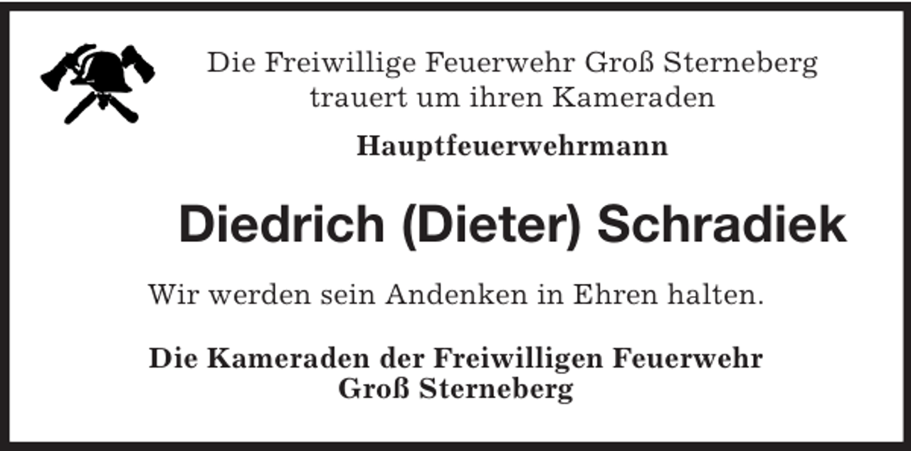<p>Die Freiwillige Feuerwehr Groß Sterneberg<br />trauert um ihren Kameraden<br />Hauptfeuerwehrmann<br />Diedrich (Dieter) Schradiek<br />Wir werden sein Andenken in Ehren halten.<br />Die Kameraden der Freiwilligen Feuerwehr<br />Groß Sterneberg</p>