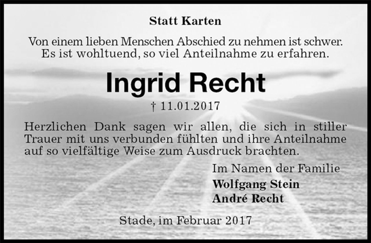 <p>Statt Karten<br />Von einem lieben Menschen Abschied zu nehmen ist schwer.<br />Es ist wohltuend, so viel Anteilnahme zu erfahren.<br />Ingrid Recht<br />† 11.01.2017<br />Herzlichen Dank sagen wir allen, die sich in stiller Trauer mit uns verbunden fühlten und ihre Anteilnahme auf so vielfältige Weise zum Ausdruck brachten.<br />Im Namen der Familie<br />Wolfgang Stein<br />André Recht<br />Stade, im Februar 2017</p>