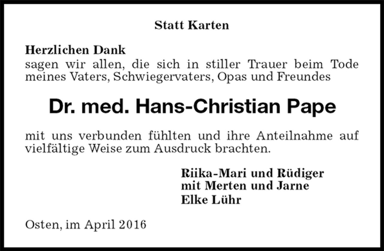 <p>Statt Karten<br />Herzlichen Dank<br />sagen wir allen, die sich in stiller Trauer beim Tode<br />meines Vaters, Schwiegervaters, Opas und Freundes<br />Dr. med. Hans-Christian Pape<br />mit uns verbunden fühlten und ihre Anteilnahme auf vielfältige Weise zum Ausdruck brachten.<br />Riika-Mari und Rüdiger<br />mit Merten und Jarne<br />Elke Lühr<br />Osten, im April 2016</p>