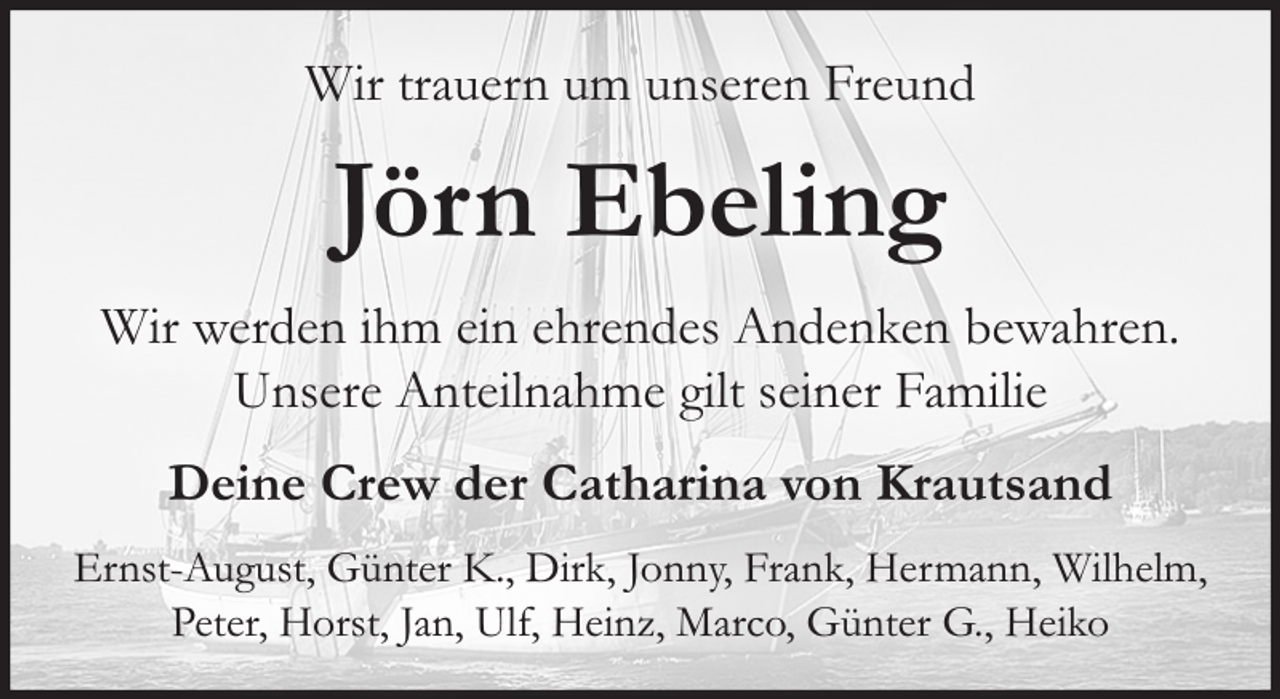 <p>Wir trauern um unseren Freund</p><p>Jörn Ebeling<br />Wir werden ihm ein ehrendes Andenken bewahren.<br />Unsere Anteilnahme gilt seiner Familie<br />Deine Crew der Catharina von Krautsand<br />Ernst-August, Günter K., Dirk, Jonny, Frank, Hermann, Wilhelm,<br />Peter, Horst, Jan, Ulf, Heinz, Marco, Günter G., Heiko</p>