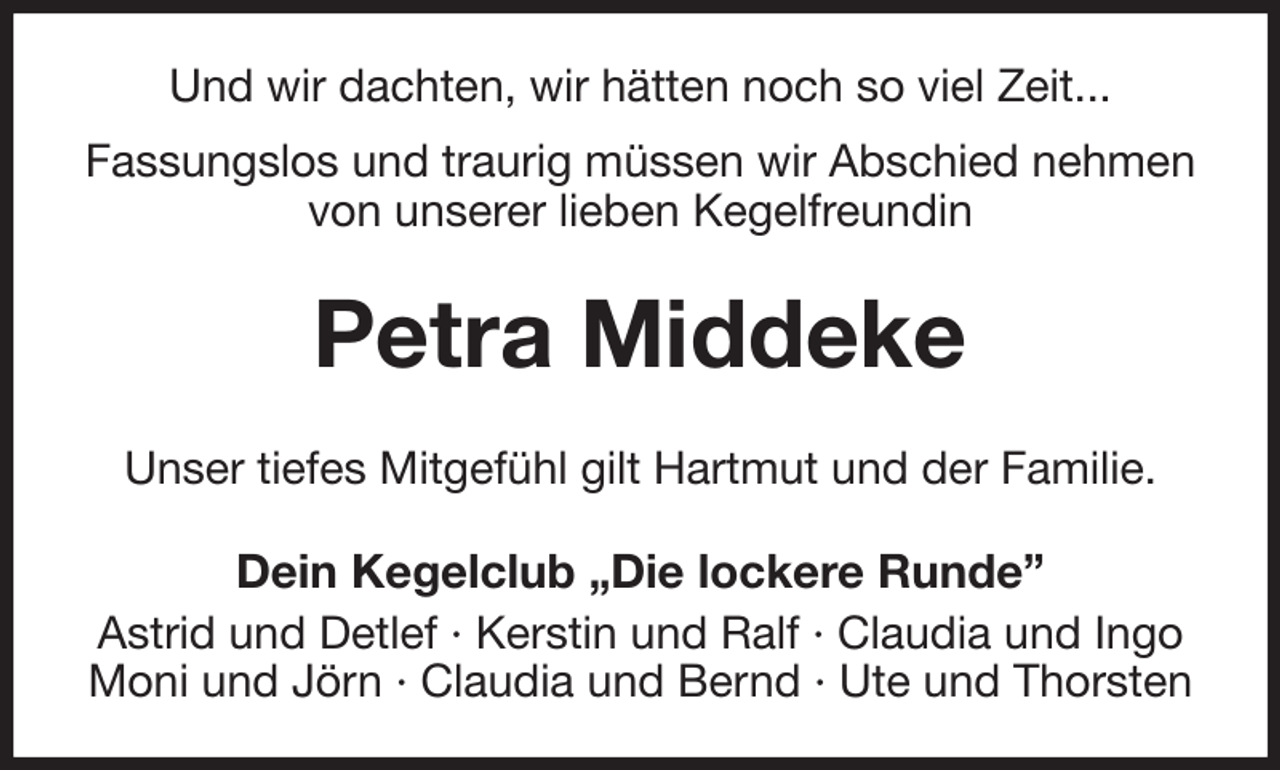 <p>Und wir dachten, wir hätten noch so viel Zeit...<br />Fassungslos und traurig müssen wir Abschied nehmen von unserer lieben Kegelfreundin<br />Petra Middeke<br />Unser tiefes Mitgefühl gilt Hartmut und der Familie.<br />Dein Kegelclub „Die lockere Runde”<br />Astrid und Detlef · Kerstin und Ralf · Claudia und Ingo<br />Moni und Jörn · Claudia und Bernd · Ute und Thorsten</p>