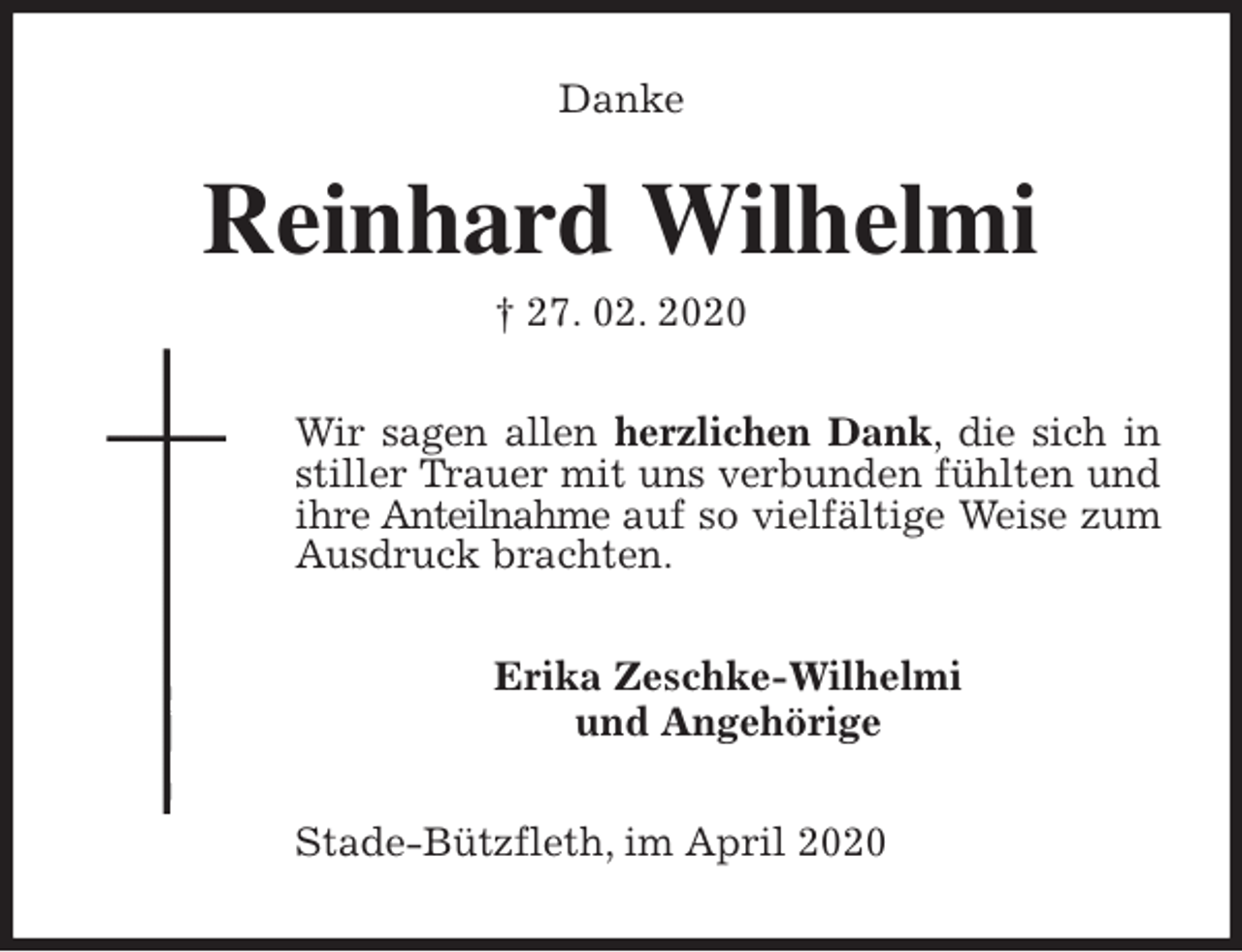 <p>Danke<br />Reinhard Wilhelmi<br />† 27. 02. 2020<br />Wir sagen allen herzlichen Dank, die sich in stiller Trauer mit uns verbunden fühlten und ihre Anteilnahme auf so vielfältige Weise zum<br />Ausdruck brachten.<br />Erika Zeschke-Wilhelmi<br />und Angehörige<br />Stade-Bützfleth, im April 2020</p>