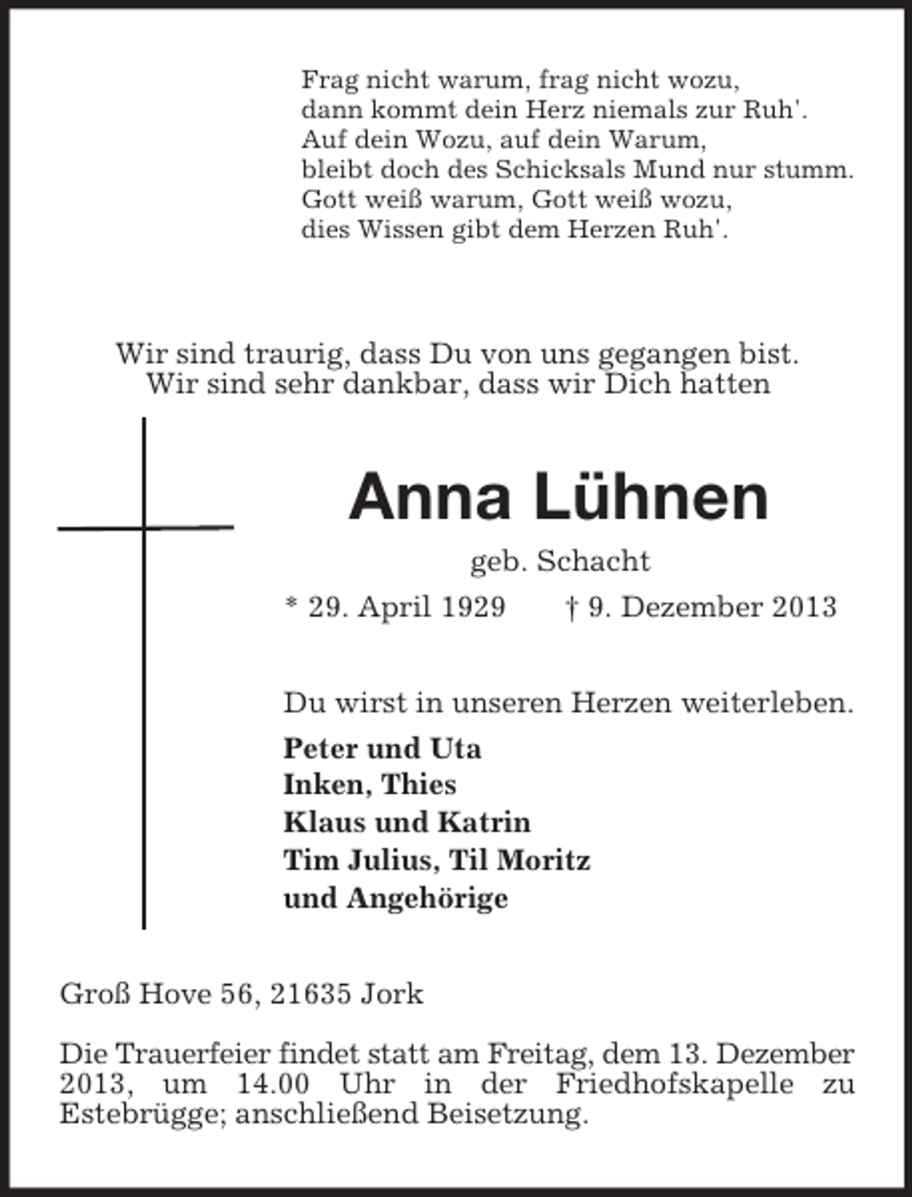 <p>Frag nicht warum, frag nicht wozu,<br />dann kommt dein Herz niemals zur Ruh'.<br />Auf dein Wozu, auf dein Warum,<br />bleibt doch des Schicksals Mund nur stumm.<br />Gott weiß warum, Gott weiß wozu,<br />dies Wissen gibt dem Herzen Ruh'.</p><p>Wir sind traurig, dass Du von uns gegangen bist.<br />Wir sind sehr dankbar, dass wir Dich hatten<br />Anna Lühnen<br />geb. Schacht<br />* 29. April 1929 † 9. Dezember 2013<br />Du wirst in unseren Herzen weiterleben.<br />Peter und Uta<br />Inken, Thies<br />Klaus und Katrin<br />Tim Julius, Til Moritz<br />und Angehörige<br />Groß Hove 56, 21635 Jork</p><p>Die Trauerfeier findet statt am Freitag, dem 13. Dezember 2013, um 14.00 Uhr in der Friedhofskapelle zu<br />Estebrügge; anschließend Beisetzung.</p>
