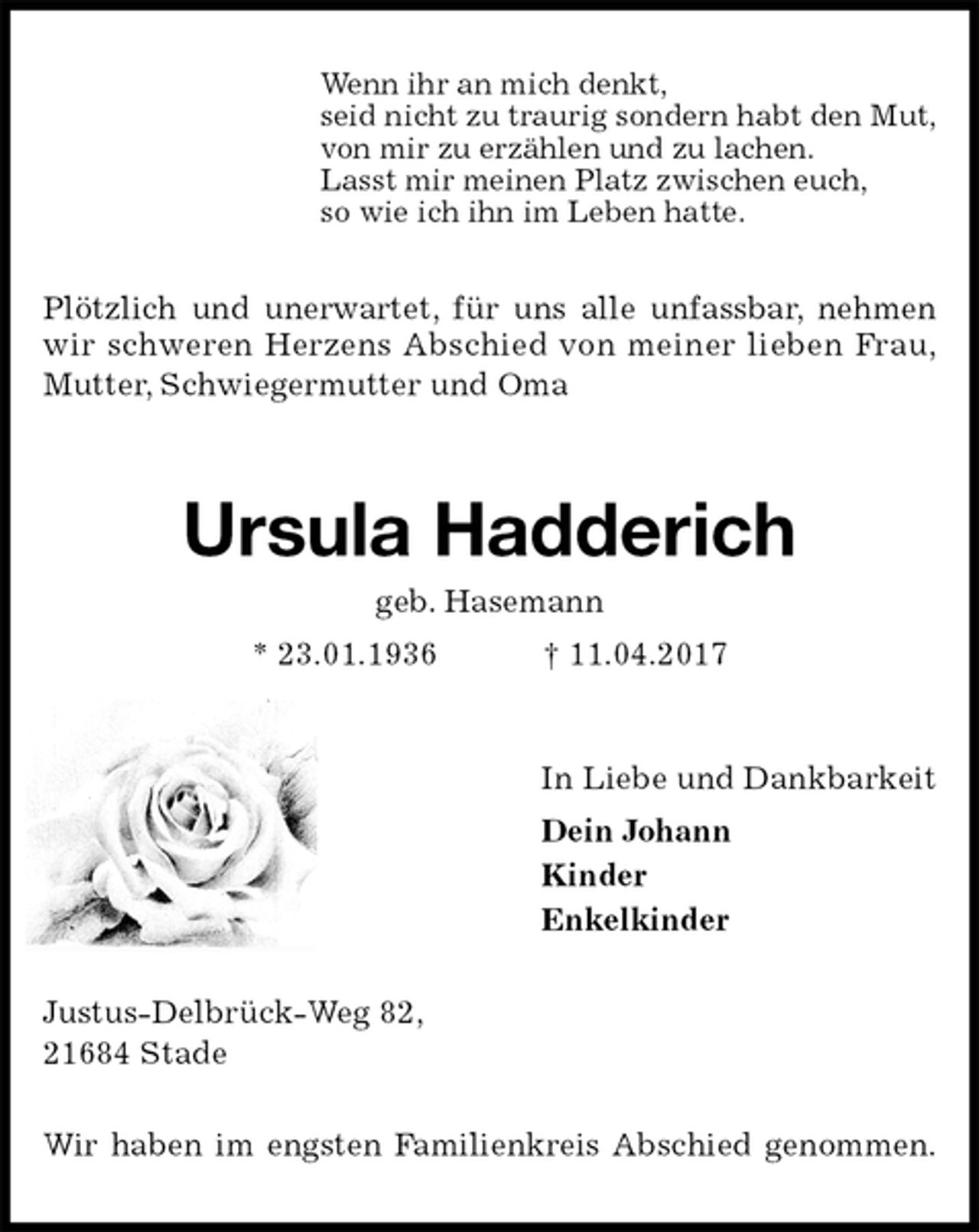 <p>Wenn ihr an mich denkt,<br />seid nicht zu traurig sondern habt den Mut,<br />von mir zu erzählen und zu lachen.<br />Lasst mir meinen Platz zwischen euch,<br />so wie ich ihn im Leben hatte.<br />Plötzlich und unerwartet, für uns alle unfassbar, nehmen<br />wir schweren Herzens Abschied von meiner lieben Frau,<br />Mutter, Schwiegermutter und Oma<br />Ursula Hadderich<br />geb. Hasemann<br />* 23.01.1936 † 11.04.2017<br />In Liebe und Dankbarkeit<br />Dein Johann<br />Kinder<br />Enkelkinder<br />Justus-Delbrück-Weg 82,<br />21684 Stade</p><p>Wir haben im engsten Familienkreis Abschied genommen.</p>
