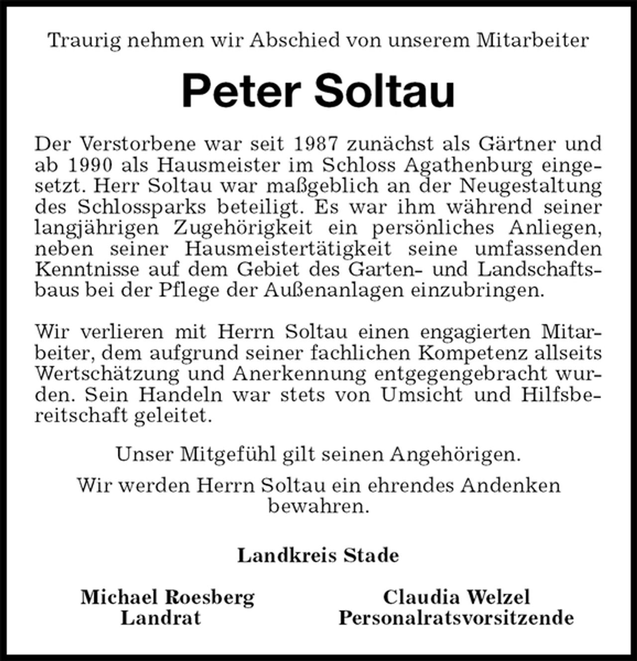 <p>Traurig nehmen wir Abschied von unserem Mitarbeiter<br />Peter Soltau<br />Der Verstorbene war seit 1987 zunächst als Gärtner und<br />ab 1990 als Hausmeister im Schloss Agathenburg einge-<br />setzt. Herr Soltau war maßgeblich an der Neugestaltung<br />des Schlossparks beteiligt. Es war ihm während seiner<br />langjährigen Zugehörigkeit ein persönliches Anliegen,<br />neben seiner Hausmeistertätigkeit seine umfassenden<br />Kenntnisse auf dem Gebiet des Garten- und Landschafts-<br />baus bei der Pflege der Außenanlagen einzubringen.</p>
<p>Wir verlieren mit Herrn Soltau einen engagierten Mitar-<br />beiter, dem aufgrund seiner fachlichen Kompetenz allseits<br />Wertschätzung und Anerkennung entgegengebracht wur-<br />den. Sein Handeln war stets von Umsicht und Hilfsbe-<br />reitschaft geleitet.<br />Unser Mitgefühl gilt seinen Angehörigen.<br />Wir werden Herrn Soltau ein ehrendes Andenken<br />bewahren.<br />Landkreis Stade</p>
<p>Michael Roesberg Claudia Welzel<br />Landrat Personalratsvorsitzende</p>