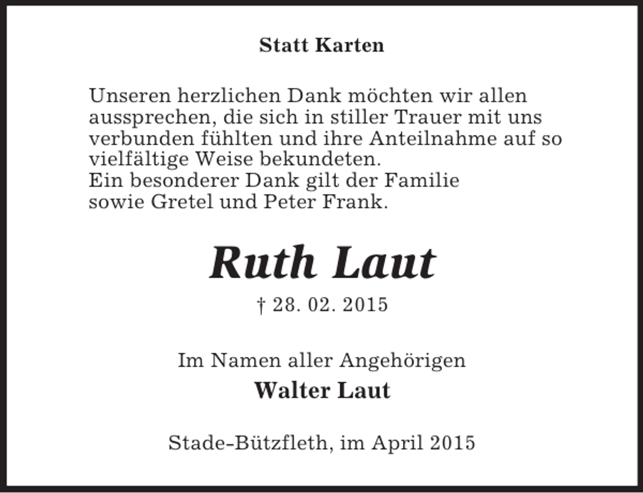 <p>Statt Karten<br />Unseren herzlichen Dank möchten wir allen<br />aussprechen, die sich in stiller Trauer mit uns<br />verbunden fühlten und ihre Anteilnahme auf so<br />vielfältige Weise bekundeten.<br />Ein besonderer Dank gilt der Familie<br />sowie Gretel und Peter Frank.<br />Ruth Laut<br />† 28. 02. 2015<br />Im Namen aller Angehörigen<br />Walter Laut<br />Stade-Bützfleth, im April 2015</p>