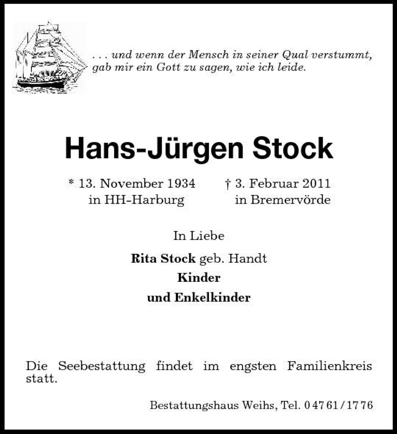 <p>. . . und wenn der Mensch in seiner Qual verstummt,<br />gab mir ein Gott zu sagen, wie ich leide.<br />Hans-Jürgen Stock<br />* 13. November 1934 † 3. Februar 2011<br />in HH-Harburg in Bremervörde<br />In Liebe<br />Rita Stock geb. Handt<br />Kinder<br />und Enkelkinder<br />Die Seebestattung findet im engsten Familienkreis statt.</p>
<p>Bestattungshaus Weihs, Tel. 0 47 61 / 17 76</p>