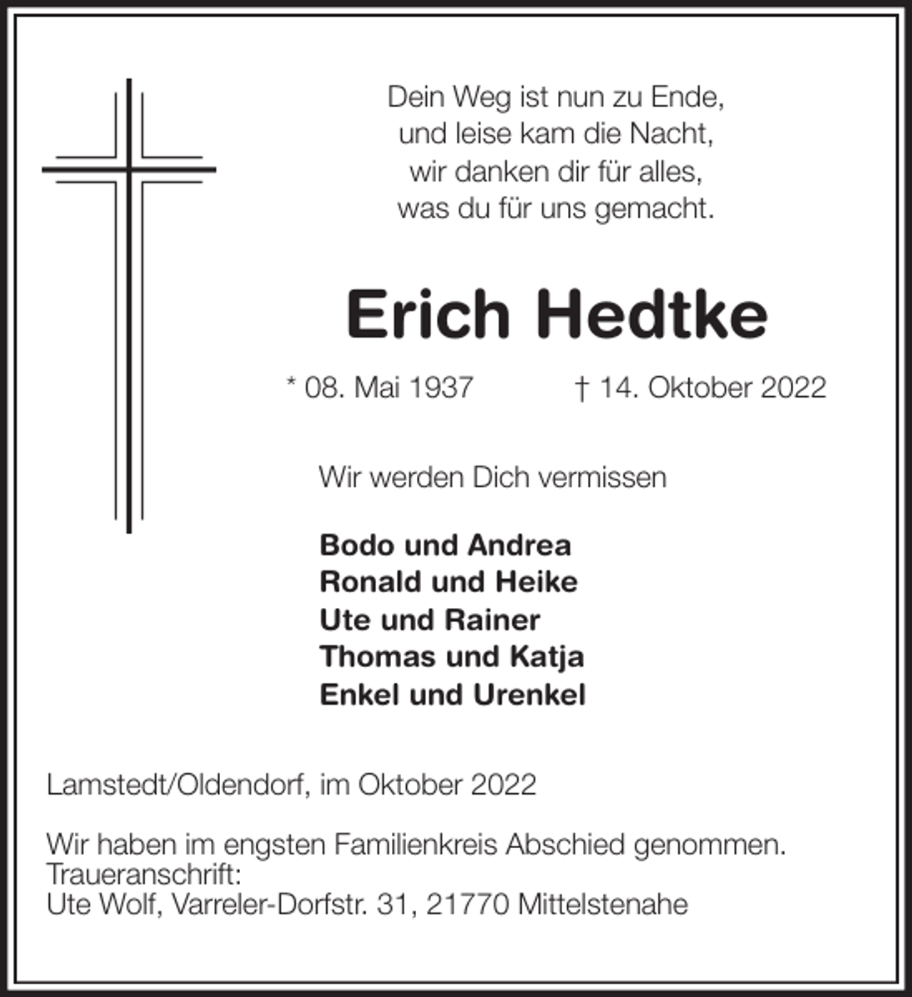 <p>Dein Weg ist nun zu Ende,<br />und leise kam die Nacht,<br />wir danken dir für alles,<br />was du für uns gemacht.<br />Erich Hedtke<br />* 08. Mai 1937 † 14. Oktober 2022<br />Wir werden Dich vermissen</p><p>Bodo und Andrea<br />Ronald und Heike<br />Ute und Rainer<br />Thomas und Katja<br />Enkel und Urenkel<br />Lamstedt/Oldendorf, im Oktober 2022</p><p>Wir haben im engsten Familienkreis Abschied genommen.<br />Traueranschrift:<br />Ute Wolf, Varreler-Dorfstr. 31, 21770 Mittelstenahe</p>