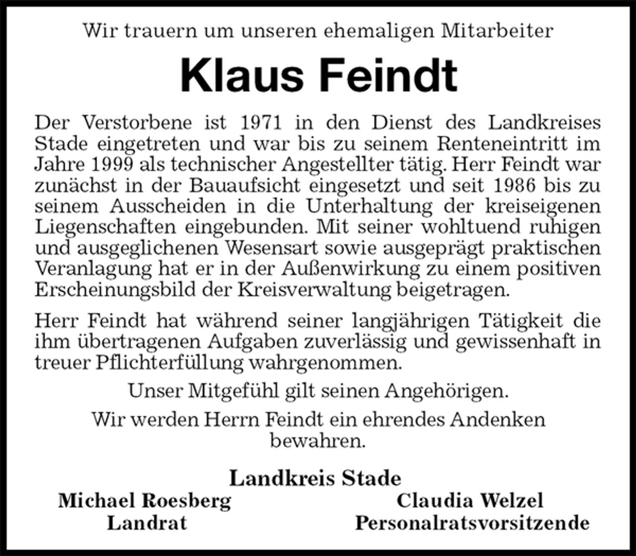 <p>Wir trauern um unseren ehemaligen Mitarbeiter<br />Klaus Feindt<br />Der Verstorbene ist 1971 in den Dienst des Landkreises<br />Stade eingetreten und war bis zu seinem Renteneintritt im Jahre 1999 als technischer Angestellter tätig. Herr Feindt war zunächst in der Bauaufsicht eingesetzt und seit 1986 bis zu seinem Ausscheiden in die Unterhaltung der kreiseigenen Liegenschaften eingebunden. Mit seiner wohltuend ruhigen und ausgeglichenen Wesensart sowie ausgeprägt praktischen Veranlagung hat er in der Außenwirkung zu einem positiven Erscheinungsbild der Kreisverwaltung beigetragen.<br />Herr Feindt hat während seiner langjährigen Tätigkeit die ihm übertragenen Aufgaben zuverlässig und gewissenhaft in treuer Pflichterfüllung wahrgenommen.<br />Unser Mitgefühl gilt seinen Angehörigen.<br />Wir werden Herrn Feindt ein ehrendes Andenken<br />bewahren.<br />Landkreis Stade<br />Michael Roesberg Claudia Welzel<br />Landrat Personalratsvorsitzende</p>