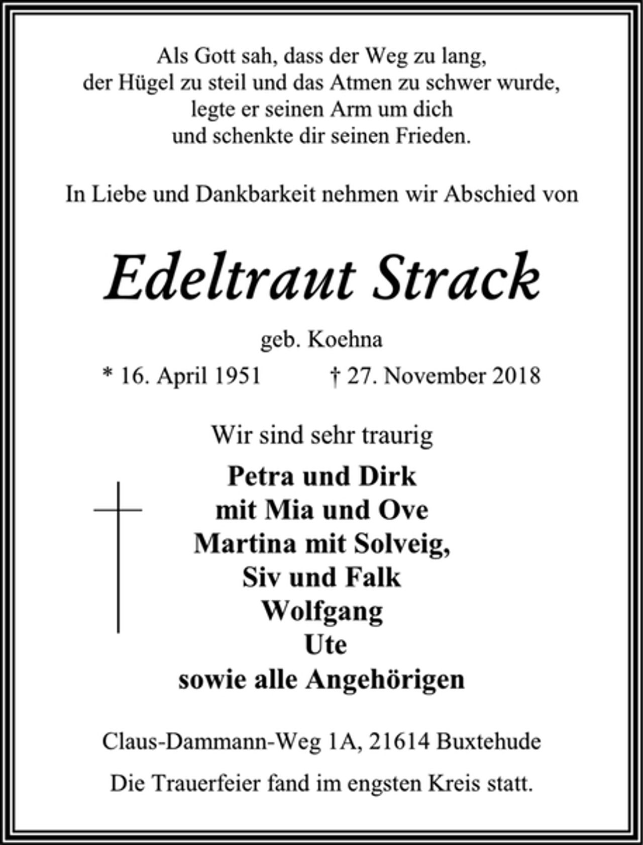 <p>Als Gott sah, dass der Weg zu lang,<br />der Hügel zu steil und das Atmen zu schwer wurde,<br />legte er seinen Arm um dich<br />und schenkte dir seinen Frieden.<br />In Liebe und Dankbarkeit nehmen wir Abschied von<br />Edeltraut Strack<br />geb. Koehna<br />* 16. April 1951 † 27. November 2018<br />Wir sind sehr traurig<br />Petra und Dirk<br />mit Mia und Ove<br />Martina mit Solveig,<br />Siv und Falk<br />Wolfgang<br />Ute<br />sowie alle Angehörigen<br />Claus-Dammann-Weg 1A, 21614 Buxtehude<br />Die Trauerfeier fand im engsten Kreis statt.</p>