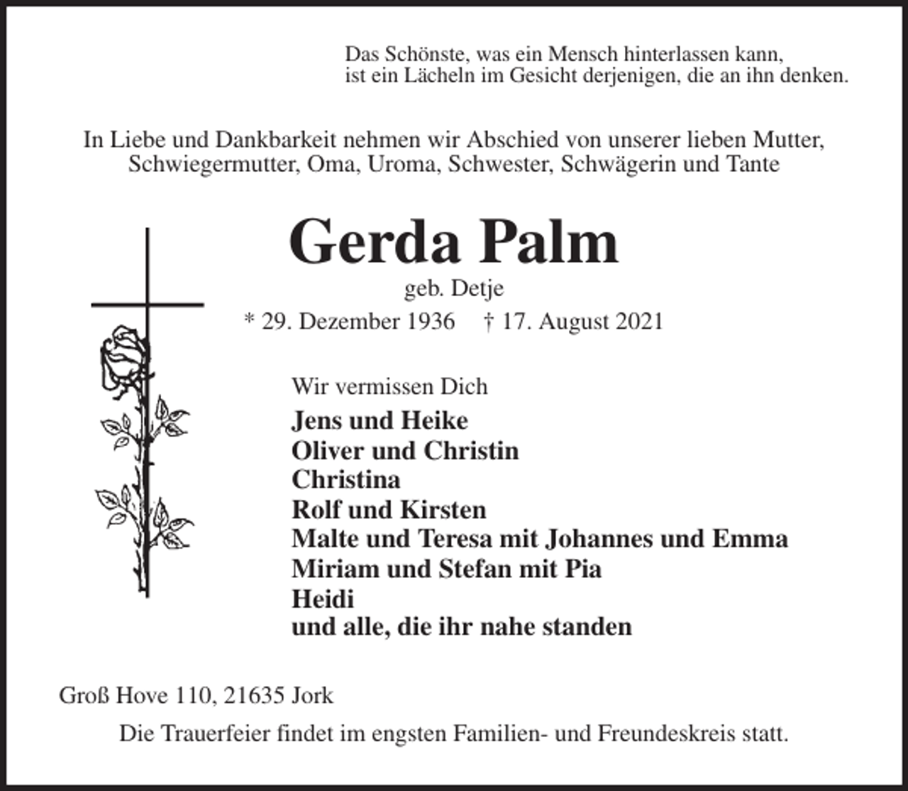 <p>Das Schönste, was ein Mensch hinterlassen kann,<br />ist ein Lächeln im Gesicht derjenigen, die an ihn denken.<br />In Liebe und Dankbarkeit nehmen wir Abschied von unserer lieben Mutter,<br />Schwiegermutter, Oma, Uroma, Schwester, Schwägerin und Tante<br />Gerda Palm<br />geb. Detje<br />* 29. Dezember 1936 † 17. August 2021<br />Wir vermissen Dich<br />Jens und Heike<br />Oliver und Christin<br />Christina<br />Rolf und Kirsten<br />Malte und Teresa mit Johannes und Emma<br />Miriam und Stefan mit Pia<br />Heidi<br />und alle, die ihr nahe standen<br />Groß Hove 110, 21635 Jork<br />Die Trauerfeier findet im engsten Familien- und Freundeskreis statt.</p>