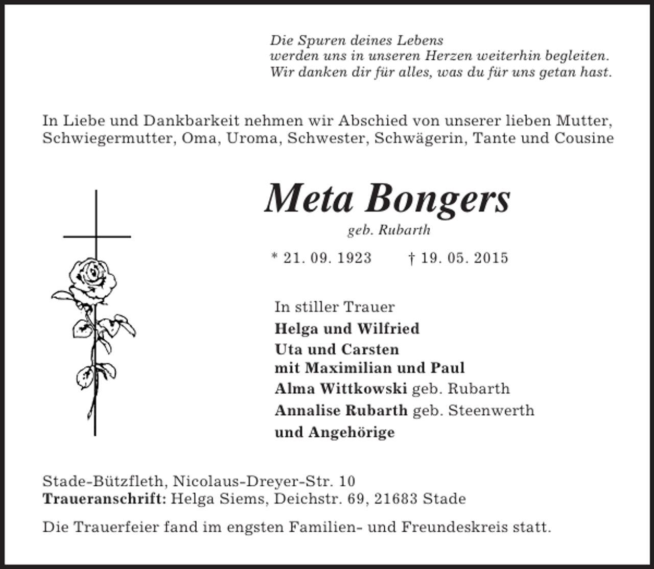 <p>Die Spuren deines Lebens<br />werden uns in unseren Herzen weiterhin begleiten.<br />Wir danken dir für alles, was du für uns getan hast.<br />In Liebe und Dankbarkeit nehmen wir Abschied von unserer lieben Mutter, Schwiegermutter, Oma, Uroma, Schwester, Schwägerin, Tante und Cousine<br />Meta Bongers<br />geb. Rubarth<br />* 21. 09. 1923 † 19. 05. 2015<br />In stiller Trauer<br />Helga und Wilfried<br />Uta und Carsten<br />mit Maximilian und Paul<br />Alma Wittkowski geb. Rubarth<br />Annalise Rubarth geb. Steenwerth<br />und Angehörige<br />Stade-Bützfleth, Nicolaus-Dreyer-Str. 10<br />Traueranschrift: Helga Siems, Deichstr. 69, 21683 Stade<br />Die Trauerfeier fand im engsten Familien- und Freundeskreis statt.</p>
