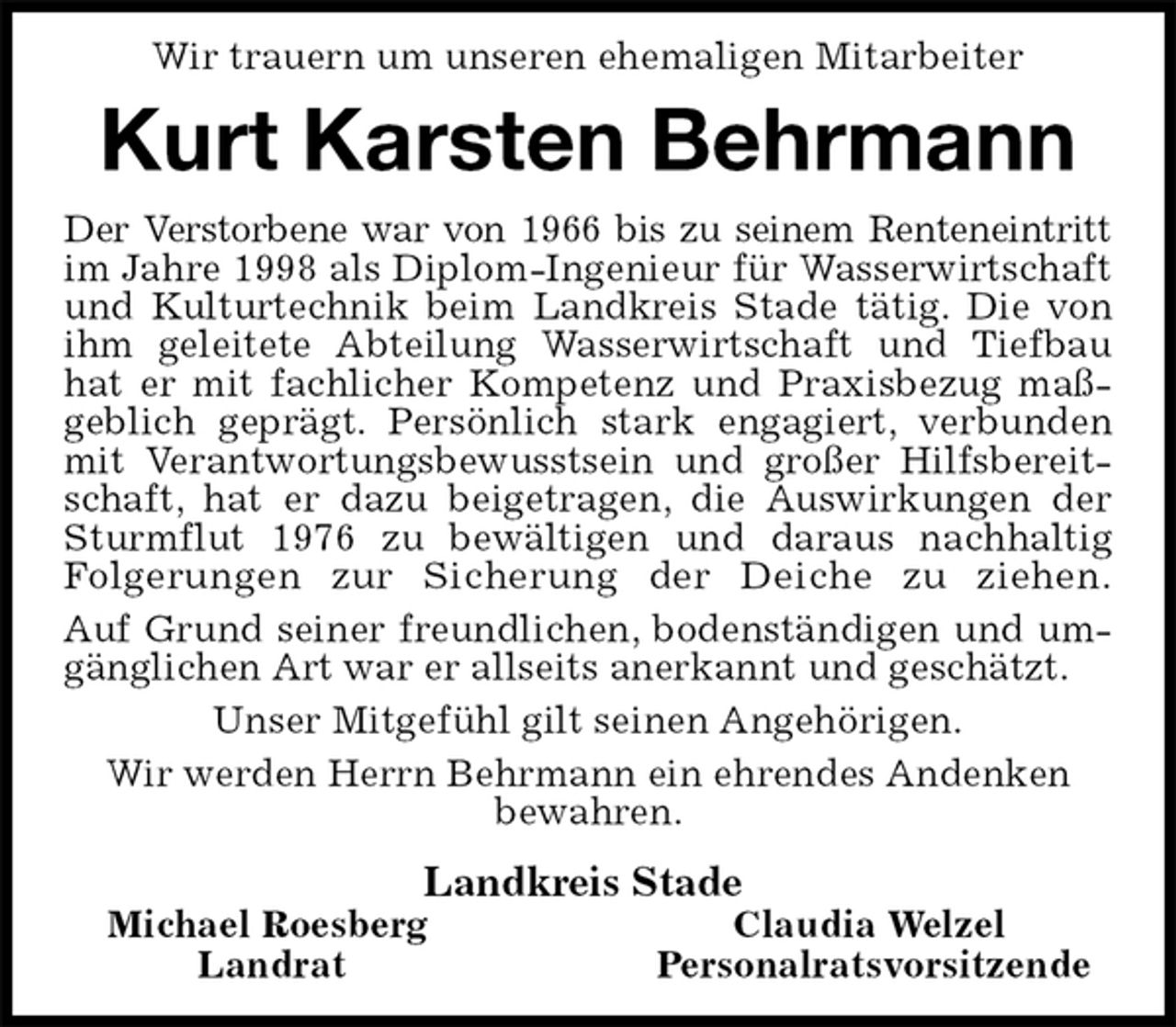 <p>Wir trauern um unseren ehemaligen Mitarbeiter<br />Kurt Karsten Behrmann<br />Der Verstorbene war von 1966 bis zu seinem Renteneintritt im Jahre 1998 als Diplom-Ingenieur für Wasserwirtschaft und Kulturtechnik beim Landkreis Stade tätig. Die von ihm geleitete Abteilung Wasserwirtschaft und Tiefbau hat er mit fachlicher Kompetenz und Praxisbezug maßgeblich geprägt. Persönlich stark engagiert, verbunden mit Verantwortungsbewusstsein und großer Hilfsbereitschaft, hat er dazu beigetragen, die Auswirkungen der Sturmflut 1976 zu bewältigen und daraus nachhaltig Folgerungen zur Sicherung der Deiche zu ziehen.<br />Auf Grund seiner freundlichen, bodenständigen und umgänglichen Art war er allseits anerkannt und geschätzt.<br />Unser Mitgefühl gilt seinen Angehörigen.<br />Wir werden Herrn Behrmann ein ehrendes Andenken<br />bewahren.<br />Landkreis Stade<br />Michael Roesberg Claudia Welzel<br />Landrat Personalratsvorsitzende</p>