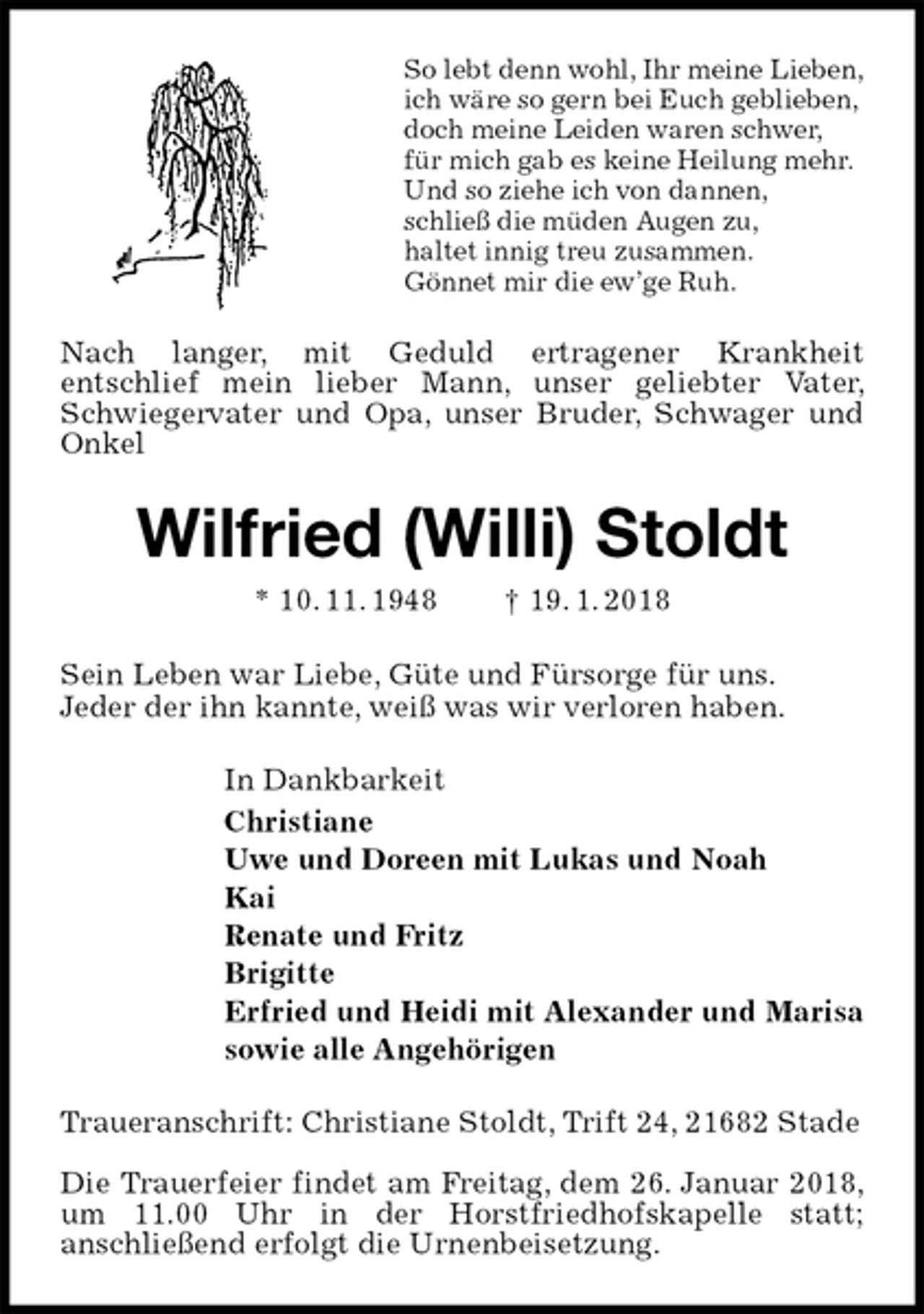 <p>So lebt denn wohl, Ihr meine Lieben,<br />ich wäre so gern bei Euch geblieben,<br />doch meine Leiden waren schwer,<br />für mich gab es keine Heilung mehr.<br />Und so ziehe ich von dannen,<br />schließ die müden Augen zu,<br />haltet innig treu zusammen.<br />Gönnet mir die ew’ge Ruh.<br />Nach langer, mit Geduld ertragener Krankheit<br />entschlief mein lieber Mann, unser geliebter Vater, Schwiegervater und Opa, unser Bruder, Schwager und Onkel<br />Wilfried (Willi) Stoldt<br />* 10. 11. 1948 † 19. 1. 2018<br />Sein Leben war Liebe, Güte und Fürsorge für uns.<br />Jeder der ihn kannte, weiß was wir verloren haben.<br />In Dankbarkeit<br />Christiane<br />Uwe und Doreen mit Lukas und Noah<br />Kai<br />Renate und Fritz<br />Brigitte<br />Erfried und Heidi mit Alexander und Marisa<br />sowie alle Angehörigen<br />Traueranschrift: Christiane Stoldt, Trift 24, 21682 Stade</p><p>Die Trauerfeier findet am Freitag, dem 26. Januar 2018, um 11.00 Uhr in der Horstfriedhofskapelle statt;<br />anschließend erfolgt die Urnenbeisetzung.</p>