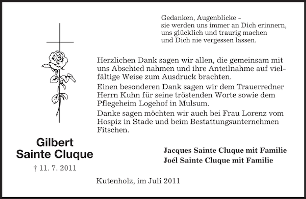 <p>Gedanken, Augenblicke sie werden uns immer an Dich erinnern,<br />uns glücklich und traurig machen<br />und Dich nie vergessen lassen.</p><p>Herzlichen Dank sagen wir allen, die gemeinsam mit<br />uns Abschied nahmen und ihre Anteilnahme auf vielfältige Weise zum Ausdruck brachten.<br />Einen besonderen Dank sagen wir dem Trauerredner<br />Herrn Kuhn für seine tröstenden Worte sowie dem<br />Pflegeheim Logehof in Mulsum.<br />Danke sagen möchten wir auch bei Frau Lorenz vom<br />Hospiz in Stade und beim Bestattungsunternehmen<br />Fitschen.</p><p>Gilbert<br />Sainte Cluque</p><p>Jacques Sainte Cluque mit Familie<br />Joél Sainte Cluque mit Familie</p><p>† 11. 7. 2011<br />Kutenholz, im Juli 2011</p>