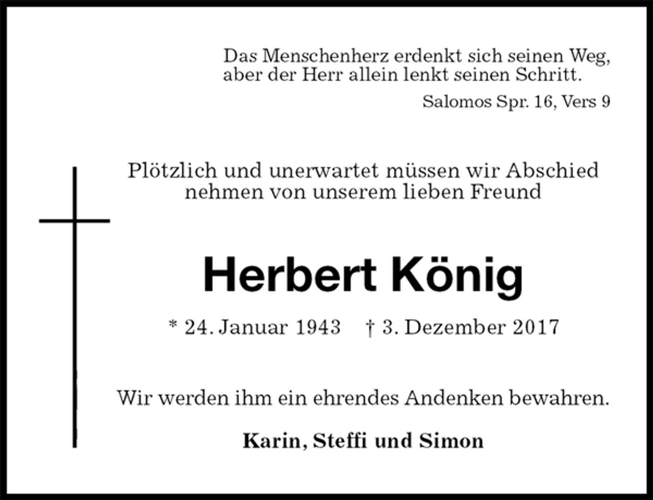 <p>Das Menschenherz erdenkt sich seinen Weg,<br />aber der Herr allein lenkt seinen Schritt.<br />Salomos Spr. 16, Vers 9<br />Plötzlich und unerwartet müssen wir Abschied nehmen von unserem lieben Freund<br />Herbert König<br />* 24. Januar 1943 † 3. Dezember 2017<br />Wir werden ihm ein ehrendes Andenken bewahren.</p><p>Karin, Steffi und Simon</p>