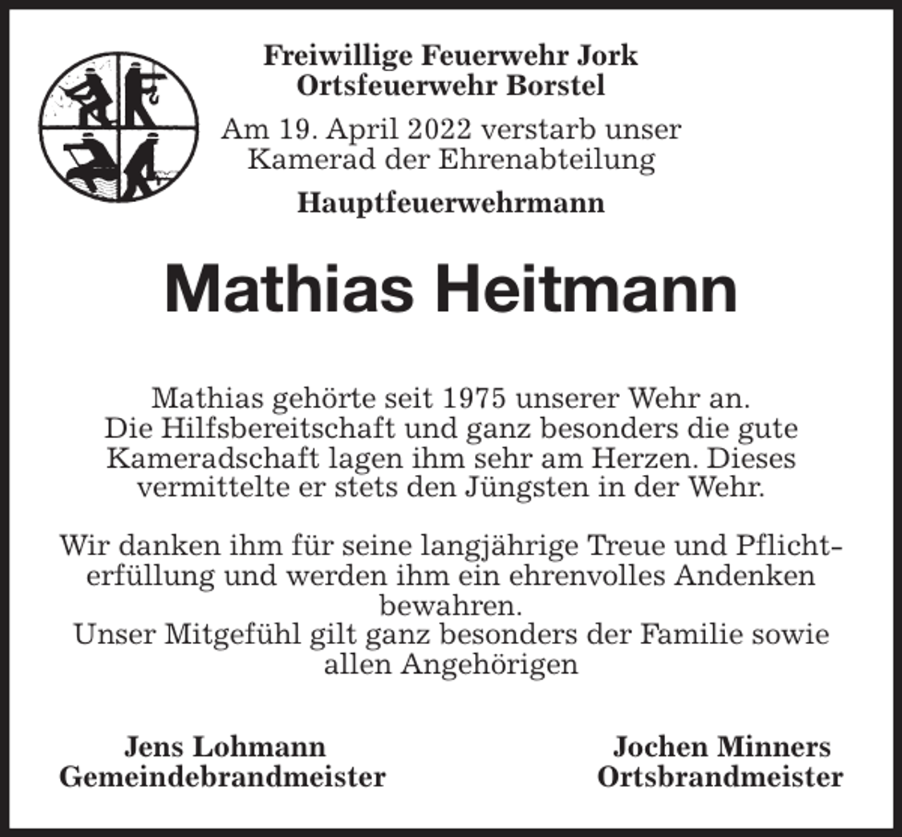 <p>Freiwillige Feuerwehr Jork<br />Ortsfeuerwehr Borstel<br />Am 19. April 2022 verstarb unser<br />Kamerad der Ehrenabteilung<br />Hauptfeuerwehrmann<br />Mathias Heitmann</p>
<p>Mathias gehörte seit 1975 unserer Wehr an.<br />Die Hilfsbereitschaft und ganz besonders die gute<br />Kameradschaft lagen ihm sehr am Herzen. Dieses<br />vermittelte er stets den Jüngsten in der Wehr.</p>
<p>Wir danken ihm für seine langjährige Treue und Pflichterfüllung und werden ihm ein ehrenvolles Andenken<br />bewahren.<br />Unser Mitgefühl gilt ganz besonders der Familie sowie allen Angehörigen</p>
<p>Jens Lohmann Jochen Minners<br />Gemeindebrandmeister Ortsbrandmeister</p>