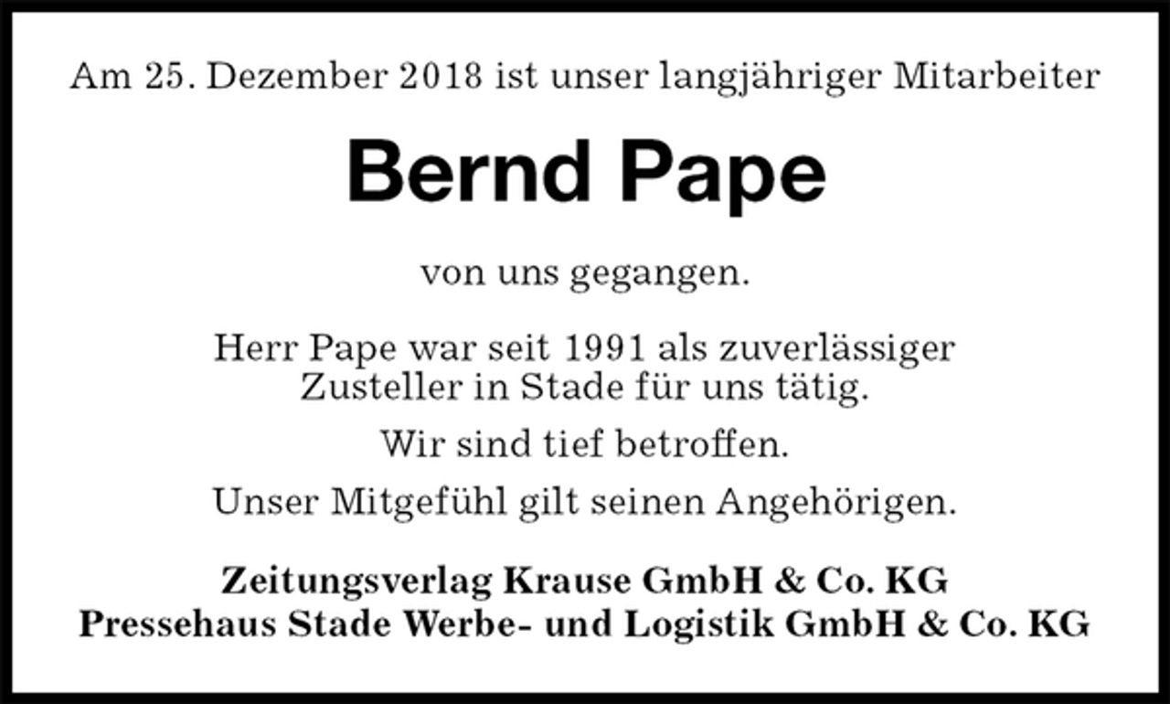 <p>Am 25. Dezember 2018 ist unser langjähriger Mitarbeiter<br />Bernd Pape<br />Zeitungsverlag Krause GmbH &amp; Co. KG<br />Pressehaus Stade Werbe- und Logistik GmbH &amp; Co. KG<br />von uns gegangen.<br />Herr Pape war seit 1991 als zuverlässiger<br />Zusteller in Stade für uns tätig.<br />Wir sind tief betroffen.<br />Unser Mitgefühl gilt seinen Angehörigen.</p>