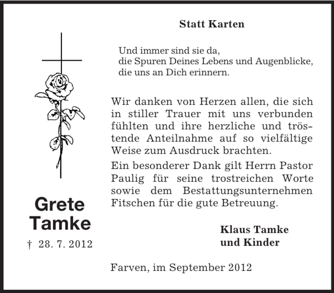 <p>Statt Karten<br />Und immer sind sie da,<br />die Spuren Deines Lebens und Augenblicke,<br />die uns an Dich erinnern.</p><p>Grete<br />Tamke<br />† 28. 7. 2012</p><p>Wir danken von Herzen allen, die sich<br />in stiller Trauer mit uns verbunden<br />fühlten und ihre herzliche und tröstende Anteilnahme auf so vielfältige<br />Weise zum Ausdruck brachten.<br />Ein besonderer Dank gilt Herrn Pastor<br />Paulig für seine trostreichen Worte<br />sowie dem Bestattungsunternehmen<br />Fitschen für die gute Betreuung.<br />Klaus Tamke<br />und Kinder<br />Farven, im September 2012</p>