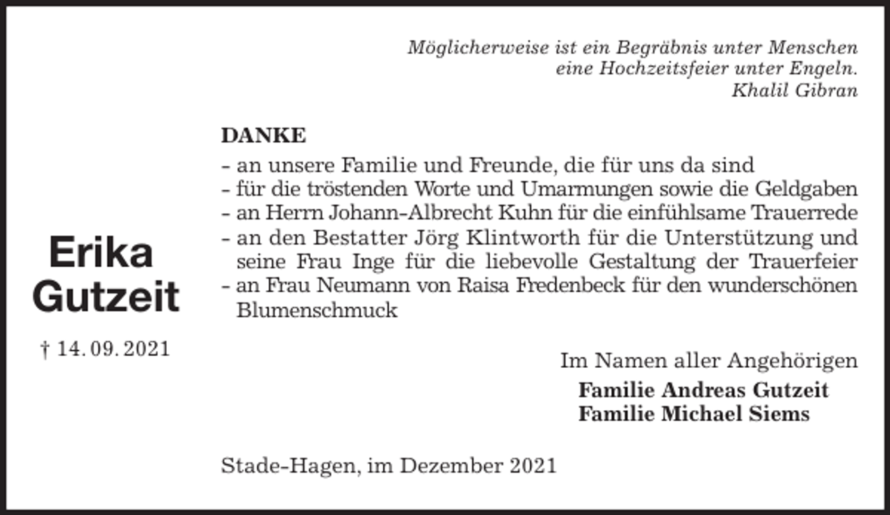 <p>Möglicherweise ist ein Begräbnis unter Menschen<br />eine Hochzeitsfeier unter Engeln.<br />Khalil Gibran<br />DANKE<br />- an unsere Familie und Freunde, die für uns da sind<br />- für die tröstenden Worte und Umarmungen sowie die Geldgaben<br />- an Herrn Johann-Albrecht Kuhn für die einfühlsame Trauerrede<br />- an den Bestatter Jörg Klintworth für die Unterstützung und seine Frau Inge für die liebevolle Gestaltung der Trauerfeier<br />- an Frau Neumann von Raisa Fredenbeck für den wunderschönen<br />Blumenschmuck<br />Im Namen aller Angehörigen<br />Familie Andreas Gutzeit<br />Familie Michael Siems<br />Stade-Hagen, im Dezember 2021<br />Erika<br />Gutzeit<br />† 14. 09. 2021</p>