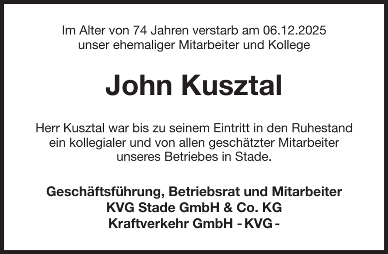 <p>Im Alter von 74 Jahren verstarb am 06.12.2025<br />unser ehemaliger Mitarbeiter und Kollege<br />John Kusztal<br />Herr Kusztal war bis zu seinem Eintritt in den Ruhestand<br />ein kollegialer und von allen geschätzter Mitarbeiter<br />unseres Betriebes in Stade.<br />Geschäftsführung, Betriebsrat und Mitarbeiter<br />KVG Stade GmbH &amp; Co. KG<br />Kraftverkehr GmbH - KVG -</p>
