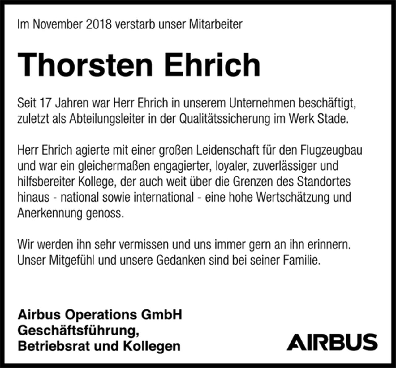 <p>Im November 2018 verstarb unser Mitarbeiter<br />Thorsten Ehrich<br />Seit 17 Jahren war Herr Ehrich in unserem Unternehmen beschäftigt, zuletzt als Abteilungsleiter in der Qualitätssicherung im Werk Stade.<br />Herr Ehrich agierte mit einer großen Leidenschaft für den Flugzeugbau und war ein gleichermaßen engagierter, loyaler, zuverlässiger und hilfsbereiter Kollege, der auch weit über die Grenzen des Standortes hinaus - national sowie international - eine hohe Wertschätzung und Anerkennung genoss.<br />Wir werden ihn sehr vermissen und uns immer gern an ihn erinnern.<br />Unser Mitgefühl und unsere Gedanken sind bei seiner Familie.<br />Airbus Operations GmbH<br />Geschäftsführung,<br />Betriebsrat und Kollegen</p>