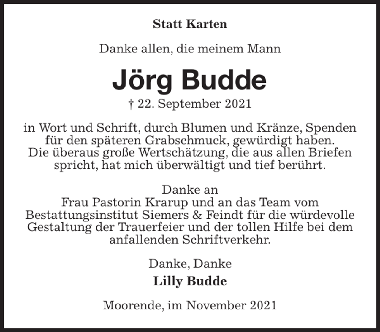 <p>Statt Karten<br />Danke allen, die meinem Mann<br />Jörg Budde<br />† 22. September 2021<br />in Wort und Schrift, durch Blumen und Kränze, Spenden für den späteren Grabschmuck, gewürdigt haben.<br />Die überaus große Wertschätzung, die aus allen Briefen spricht, hat mich überwältigt und tief berührt.</p>
<p>Danke an<br />Frau Pastorin Krarup und an das Team vom<br />Bestattungsinstitut Siemers &amp; Feindt für die würdevolle Gestaltung der Trauerfeier und der tollen Hilfe bei dem anfallenden Schriftverkehr.<br />Danke, Danke<br />Lilly Budde<br />Moorende, im November 2021</p>