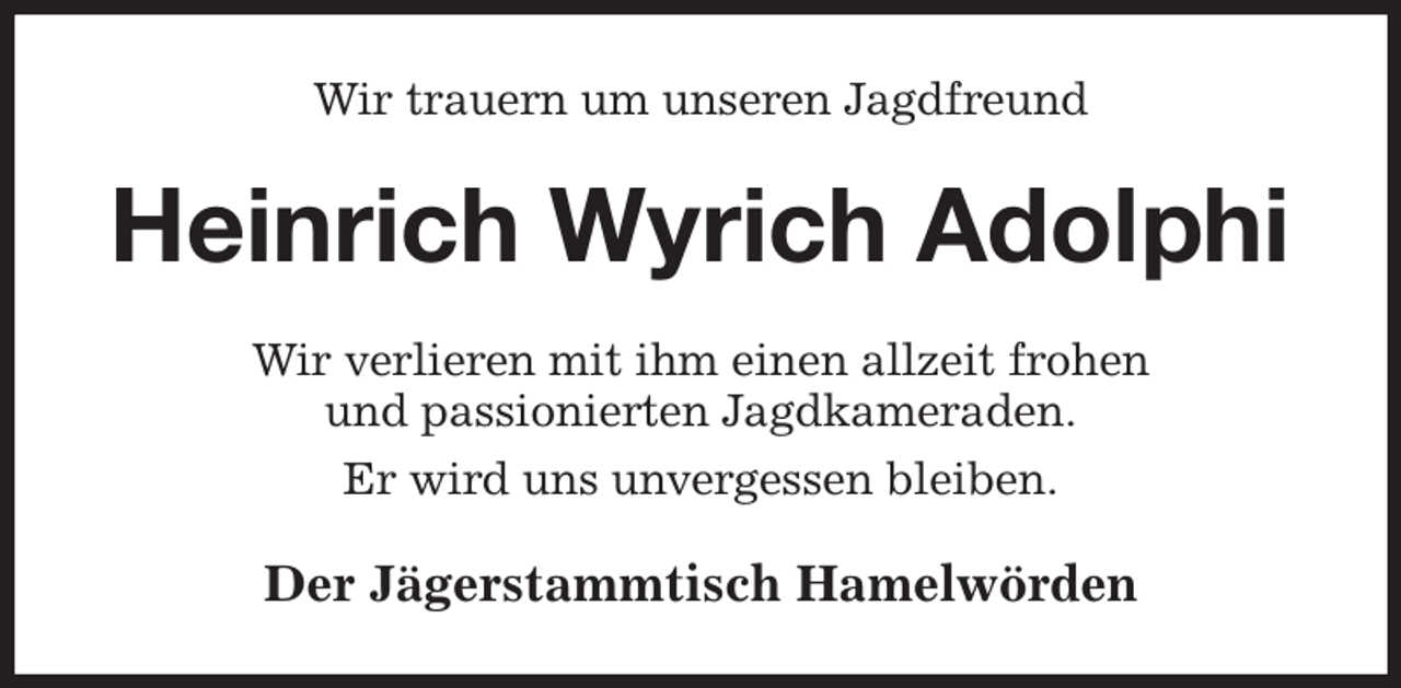 <p>Wir trauern um unseren Jagdfreund<br />Heinrich Wyrich Adolphi<br />Wir verlieren mit ihm einen allzeit frohen<br />und passionierten Jagdkameraden.<br />Er wird uns unvergessen bleiben.<br />Der Jägerstammtisch Hamelwörden</p>