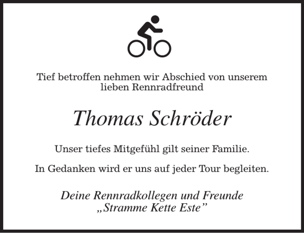 <p>Tief betroffen nehmen wir Abschied von unserem<br />lieben Rennradfreund<br />Thomas Schröder<br />Unser tiefes Mitgefühl gilt seiner Familie.</p><p>In Gedanken wird er uns auf jeder Tour begleiten.<br />Deine Rennradkollegen und Freunde<br />„Stramme Kette Este”</p>
