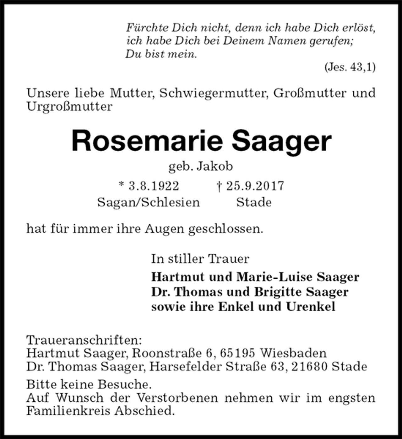 <p>Fürchte Dich nicht, denn ich habe Dich erlöst,<br />ich habe Dich bei Deinem Namen gerufen;<br />Du bist mein.<br />(Jes. 43,1)<br />Unsere liebe Mutter, Schwiegermutter, Großmutter und Urgroßmutter<br />Rosemarie Saager<br />geb. Jakob<br />* 3.8.1922 † 25.9.2017<br />Sagan/Schlesien Stade</p><p>hat für immer ihre Augen geschlossen.<br />In stiller Trauer<br />Hartmut und Marie-Luise Saager<br />Dr. Thomas und Brigitte Saager<br />sowie ihre Enkel und Urenkel<br />Traueranschriften:<br />Hartmut Saager, Roonstraße 6, 65195 Wiesbaden<br />Dr. Thomas Saager, Harsefelder Straße 63, 21680 Stade<br />Bitte keine Besuche.<br />Auf Wunsch der Verstorbenen nehmen wir im engsten Familienkreis Abschied.</p>
