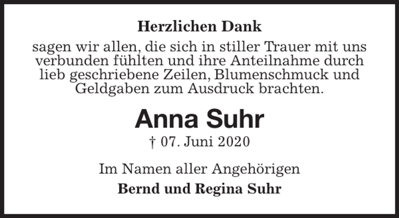 <p>Herzlichen Dank<br />sagen wir allen, die sich in stiller Trauer mit uns verbunden fühlten und ihre Anteilnahme durch lieb geschriebene Zeilen, Blumenschmuck und Geldgaben zum Ausdruck brachten.<br />Anna Suhr<br />† 07. Juni 2020<br />Im Namen aller Angehörigen<br />Bernd und Regina Suhr</p>