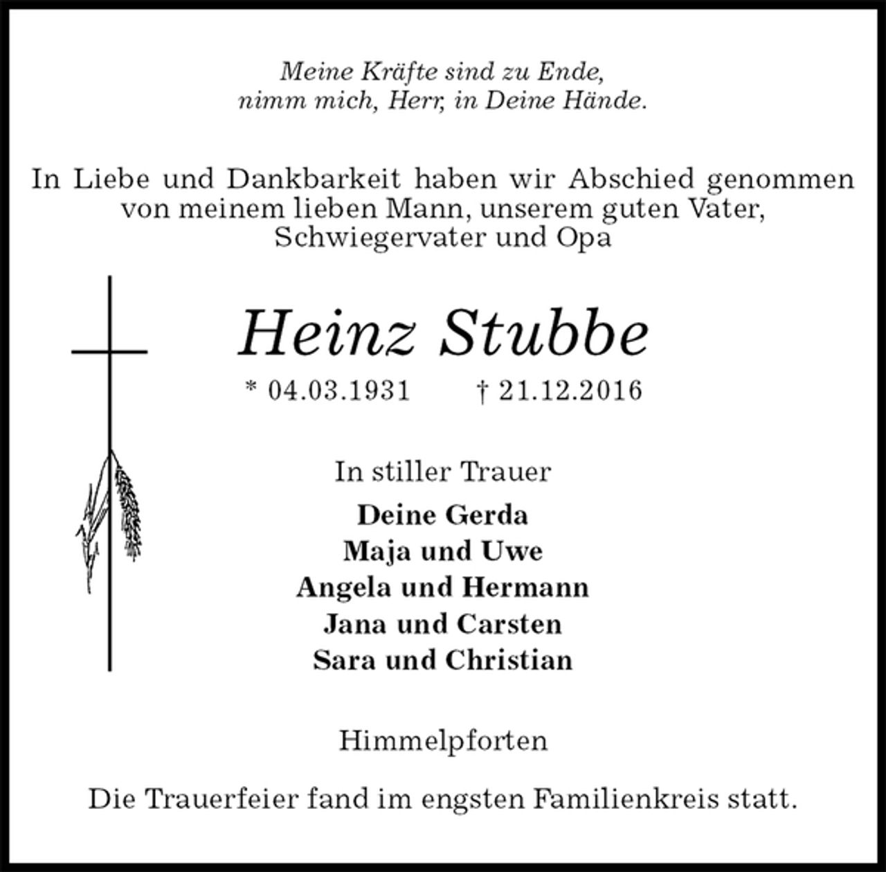 <p>Meine Kräfte sind zu Ende,<br />nimm mich, Herr, in Deine Hände.<br />In Liebe und Dankbarkeit haben wir Abschied genommen von meinem lieben Mann, unserem guten Vater,<br />Schwiegervater und Opa<br />Heinz Stubbe<br />* 04.03.1931 † 21.12.2016<br />In stiller Trauer<br />Deine Gerda<br />Maja und Uwe<br />Angela und Hermann<br />Jana und Carsten<br />Sara und Christian<br />Himmelpforten</p><p>Die Trauerfeier fand im engsten Familienkreis statt.</p>