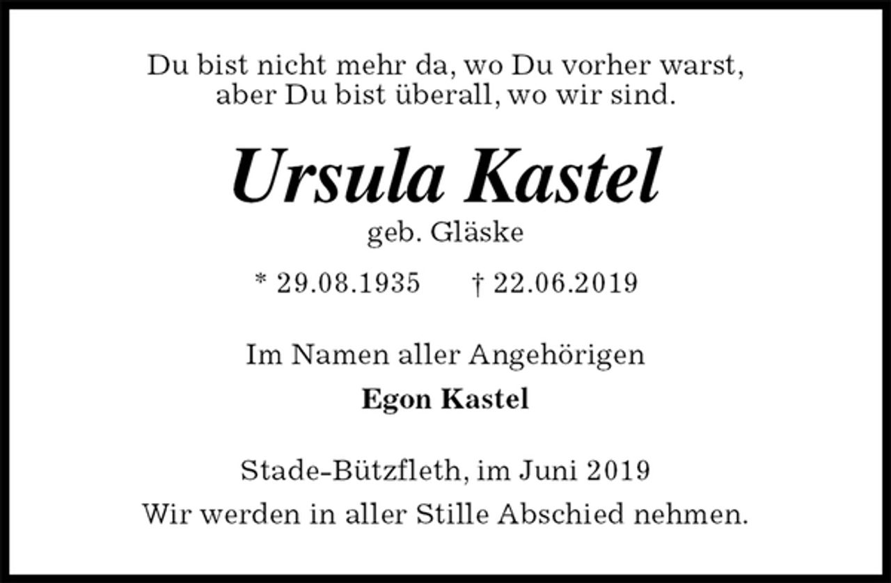 <p>Du bist nicht mehr da, wo Du vorher warst,<br />aber Du bist überall, wo wir sind.<br />Ursula Kastel<br />geb. Gläske<br />* 29.08.1935 † 22.06.2019<br />Im Namen aller Angehörigen<br />Egon Kastel<br />Stade-Bützfleth, im Juni 2019<br />Wir werden in aller Stille Abschied nehmen.</p>