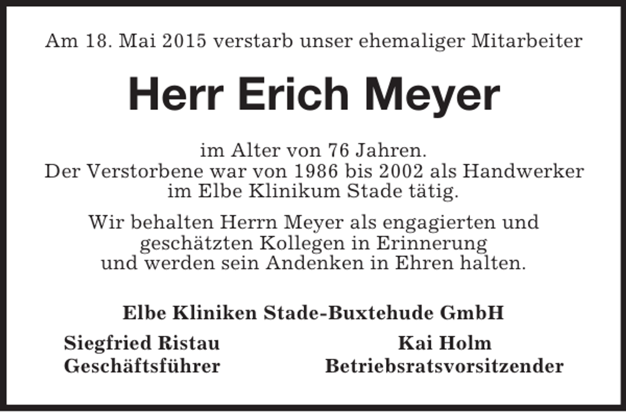 <p>Am 18. Mai 2015 verstarb unser ehemaliger Mitarbeiter<br />Herr Erich Meyer<br />im Alter von 76 Jahren.<br />Der Verstorbene war von 1986 bis 2002 als Handwerker<br />im Elbe Klinikum Stade tätig.<br />Wir behalten Herrn Meyer als engagierten und<br />geschätzten Kollegen in Erinnerung<br />und werden sein Andenken in Ehren halten.<br />Elbe Kliniken Stade-Buxtehude GmbH<br />Siegfried Ristau Kai Holm<br />Geschäftsführer Betriebsratsvorsitzender</p>