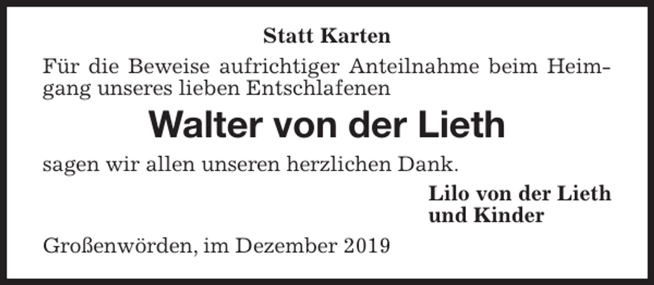 <p>Statt Karten<br />Für die Beweise aufrichtiger Anteilnahme beim Heimgang unseres lieben Entschlafenen<br />Walter von der Lieth<br />sagen wir allen unseren herzlichen Dank.<br />Lilo von der Lieth<br />und Kinder<br />Großenwörden, im Dezember 2019</p>