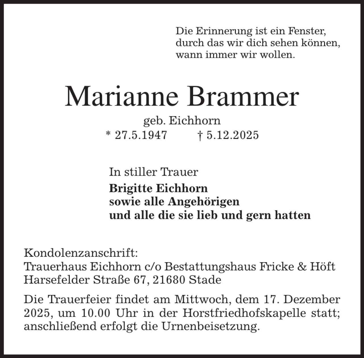 <p>Die Erinnerung ist ein Fenster,<br />durch das wir dich sehen können,<br />wann immer wir wollen.<br />Marianne Brammer<br />geb. Eichhorn<br />* 27.5.1947 † 5.12.2025<br />In stiller Trauer<br />Brigitte Eichhorn<br />sowie alle Angehörigen<br />und alle die sie lieb und gern hatten<br />Kondolenzanschrift:<br />Trauerhaus Eichhorn c/o Bestattungshaus Fricke &amp; Höft<br />Harsefelder Straße 67, 21680 Stade<br />Die Trauerfeier findet am Mittwoch, dem 17. Dezember 2025, um 10.00 Uhr in der Horstfriedhofskapelle statt; anschließend erfolgt die Urnenbeisetzung.</p>