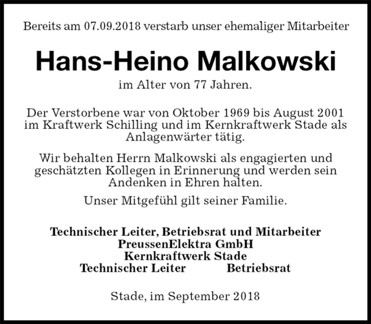 <p>Bereits am 07.09.2018 verstarb unser ehemaliger Mitarbeiter<br />Stade, im September 2018<br />Hans-Heino Malkowski<br />im Alter von 77 Jahren.<br />Technischer Leiter, Betriebsrat und Mitarbeiter<br />PreussenElektra GmbH<br />Kernkraftwerk Stade<br />Technischer Leiter Betriebsrat<br />Der Verstorbene war von Oktober 1969 bis August 2001 im Kraftwerk Schilling und im Kernkraftwerk Stade als<br />Anlagenwärter tätig.<br />Wir behalten Herrn Malkowski als engagierten und<br />geschätzten Kollegen in Erinnerung und werden sein<br />Andenken in Ehren halten.<br />Unser Mitgefühl gilt seiner Familie.</p>