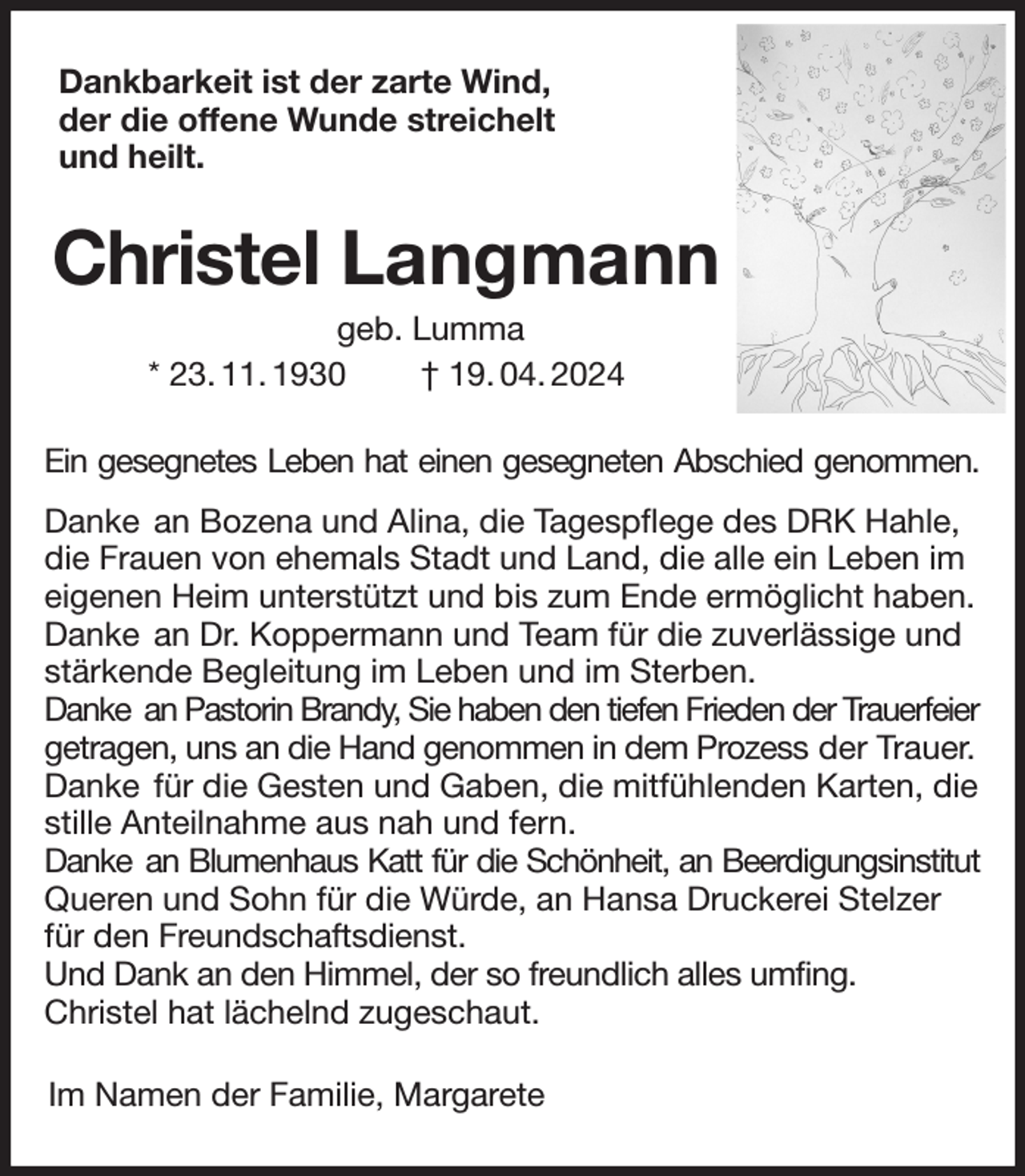 <p>Dankbarkeit ist der zarte Wind,<br />der die offene Wunde streichelt<br />und heilt.<br />Christel Langmann<br />geb. Lumma<br />* 23. 11. 1930 † 19. 04. 2024<br />Ein gesegnetes Leben hat einen gesegneten Abschied genommen.<br />Danke an Bozena und Alina, die Tagespflege des DRK Hahle,<br />die Frauen von ehemals Stadt und Land, die alle ein Leben im eigenen Heim unterstützt und bis zum Ende ermöglicht haben.<br />Danke an Dr. Koppermann und Team für die zuverlässige und<br />stärkende Begleitung im Leben und im Sterben.<br />Danke an Pastorin Brandy, Sie haben den tiefen Frieden der Trauerfeier<br />getragen, uns an die Hand genommen in dem Prozess der Trauer.<br />Danke für die Gesten und Gaben, die mitfühlenden Karten, die stille Anteilnahme aus nah und fern.<br />Danke an Blumenhaus Katt für die Schönheit, an Beerdigungsinstitut<br />Queren und Sohn für die Würde, an Hansa Druckerei Stelzer für den Freundschaftsdienst.<br />Und Dank an den Himmel, der so freundlich alles umfing.<br />Christel hat lächelnd zugeschaut.<br />Im Namen der Familie, Margarete</p>