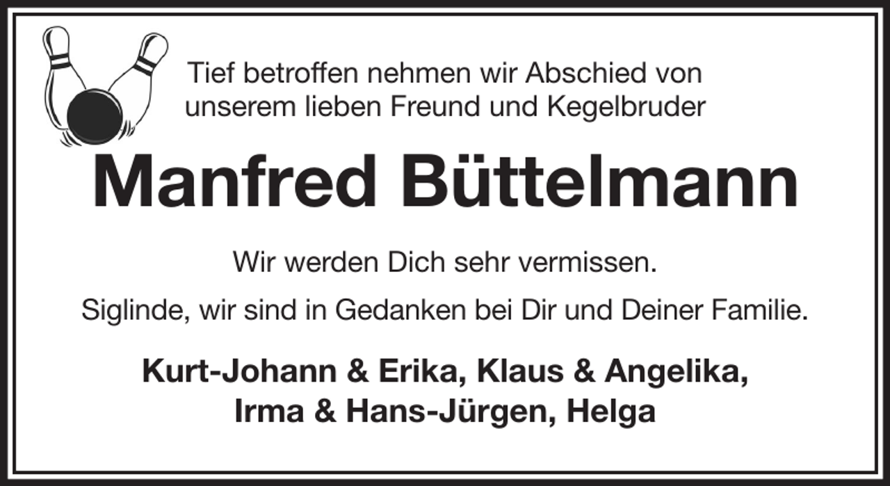 <p>Tief betroffen nehmen wir Abschied von<br />unserem lieben Freund und Kegelbruder<br />Manfred Büttelmann<br />Wir werden Dich sehr vermissen.<br />Siglinde, wir sind in Gedanken bei Dir und Deiner Familie.<br />Kurt-Johann &amp; Erika, Klaus &amp; Angelika,<br />Irma &amp; Hans-Jürgen, Helga</p>