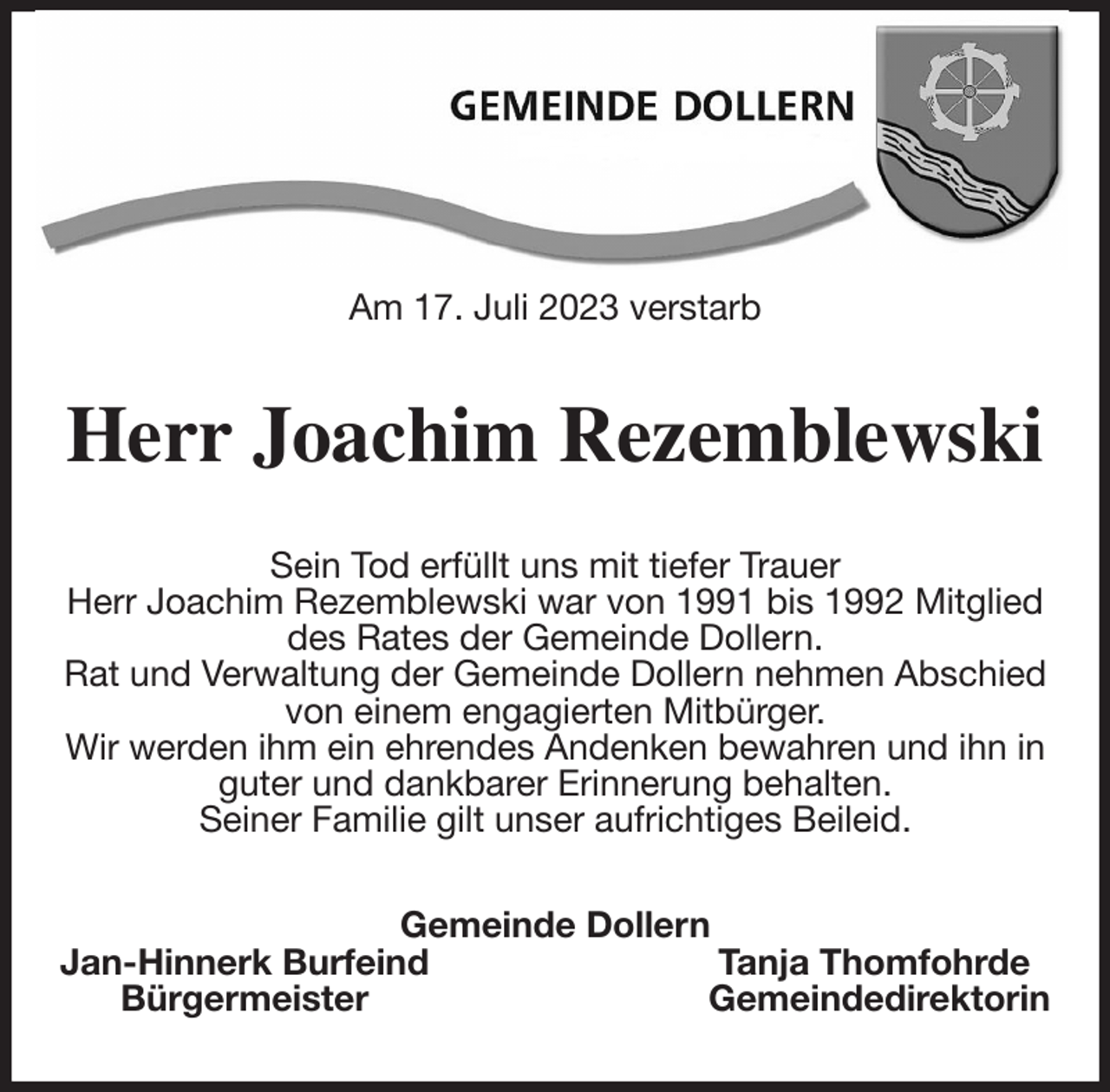 <p>Am 17. Juli 2023 verstarb<br />Herr Joachim Rezemblewski<br />Sein Tod erfüllt uns mit tiefer Trauer<br />Herr Joachim Rezemblewski war von 1991 bis 1992 Mitglied des Rates der Gemeinde Dollern.<br />Rat und Verwaltung der Gemeinde Dollern nehmen Abschied von einem engagierten Mitbürger.<br />Wir werden ihm ein ehrendes Andenken bewahren und ihn in guter und dankbarer Erinnerung behalten.<br />Seiner Familie gilt unser aufrichtiges Beileid.<br />Gemeinde Dollern<br />Jan-Hinnerk Burfeind Tanja Thomfohrde<br />Bürgermeister Gemeindedirektorin</p>