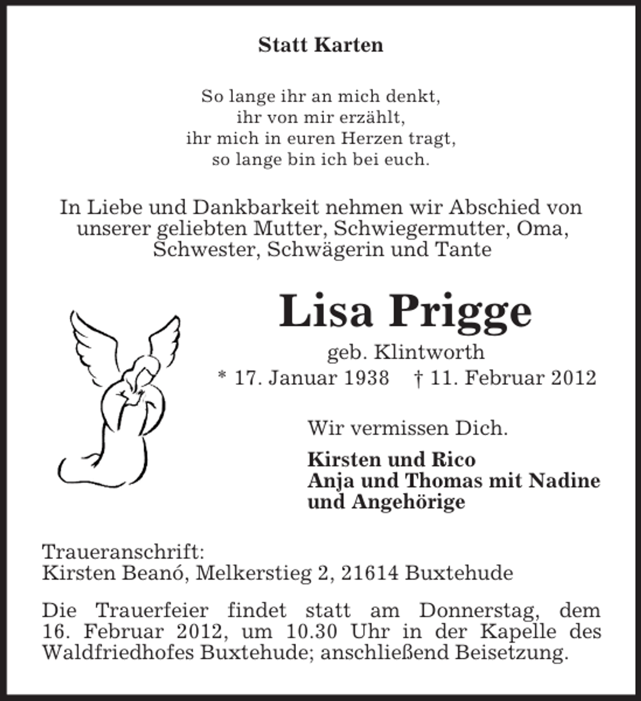 <p>Statt Karten<br />So lange ihr an mich denkt,<br />ihr von mir erzählt,<br />ihr mich in euren Herzen tragt,<br />so lange bin ich bei euch.</p><p>In Liebe und Dankbarkeit nehmen wir Abschied von<br />unserer geliebten Mutter, Schwiegermutter, Oma,<br />Schwester, Schwägerin und Tante</p><p>Lisa Prigge<br />geb. Klintworth<br />* 17. Januar 1938 † 11. Februar 2012<br />Wir vermissen Dich.<br />Kirsten und Rico<br />Anja und Thomas mit Nadine<br />und Angehörige<br />Traueranschrift:<br />Kirsten Beanó, Melkerstieg 2, 21614 Buxtehude<br />Die Trauerfeier findet statt am Donnerstag, dem<br />16. Februar 2012, um 10.30 Uhr in der Kapelle des<br />Waldfriedhofes Buxtehude; anschließend Beisetzung.</p>