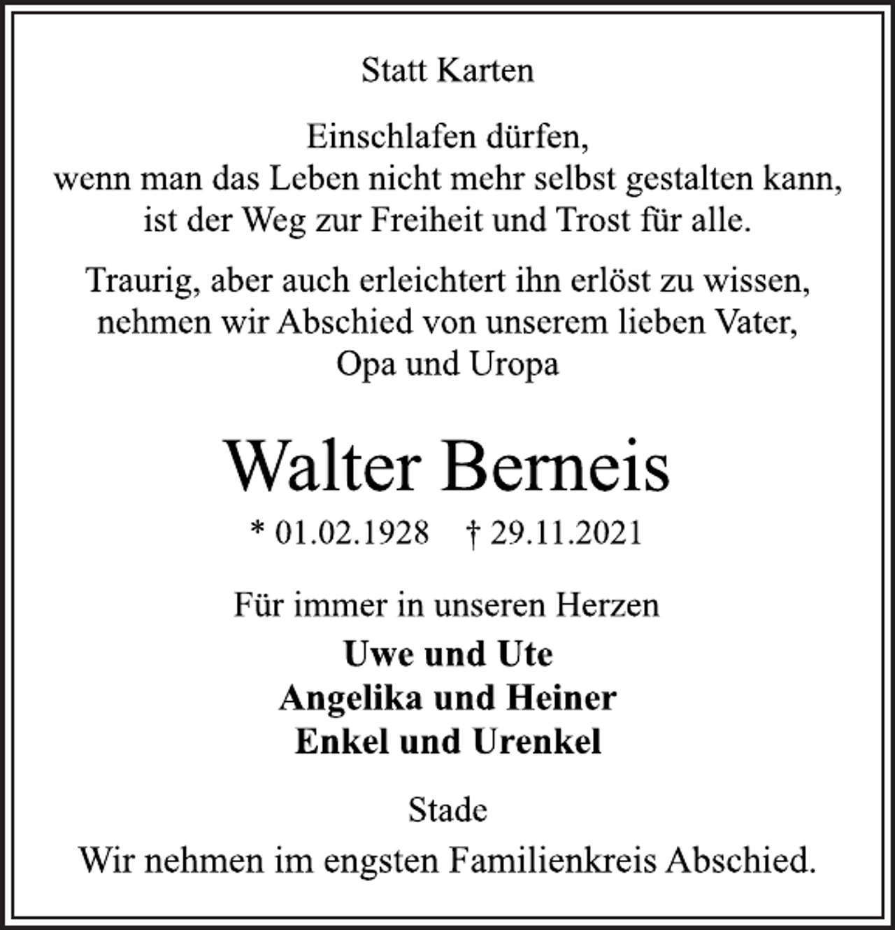 <p>Statt Karten<br />Einschlafen dürfen,<br />wenn man das Leben nicht mehr selbst gestalten kann,<br />ist der Weg zur Freiheit und Trost für alle.<br />Traurig, aber auch erleichtert ihn erlöst zu wissen,<br />nehmen wir Abschied von unserem lieben Vater,<br />Opa und Uropa<br />Walter Berneis<br />* 01.02.1928 † 29.11.2021<br />Für immer in unseren Herzen<br />Uwe und Ute<br />Angelika und Heiner<br />Enkel und Urenkel<br />Stade<br />Wir nehmen im engsten Familienkreis Abschied.</p>